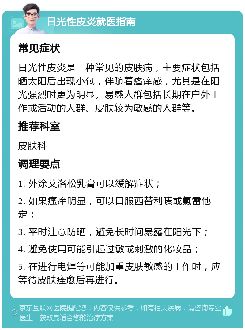 日光性皮炎就医指南 常见症状 日光性皮炎是一种常见的皮肤病，主要症状包括晒太阳后出现小包，伴随着瘙痒感，尤其是在阳光强烈时更为明显。易感人群包括长期在户外工作或活动的人群、皮肤较为敏感的人群等。 推荐科室 皮肤科 调理要点 1. 外涂艾洛松乳膏可以缓解症状； 2. 如果瘙痒明显，可以口服西替利嗪或氯雷他定； 3. 平时注意防晒，避免长时间暴露在阳光下； 4. 避免使用可能引起过敏或刺激的化妆品； 5. 在进行电焊等可能加重皮肤敏感的工作时，应等待皮肤痊愈后再进行。