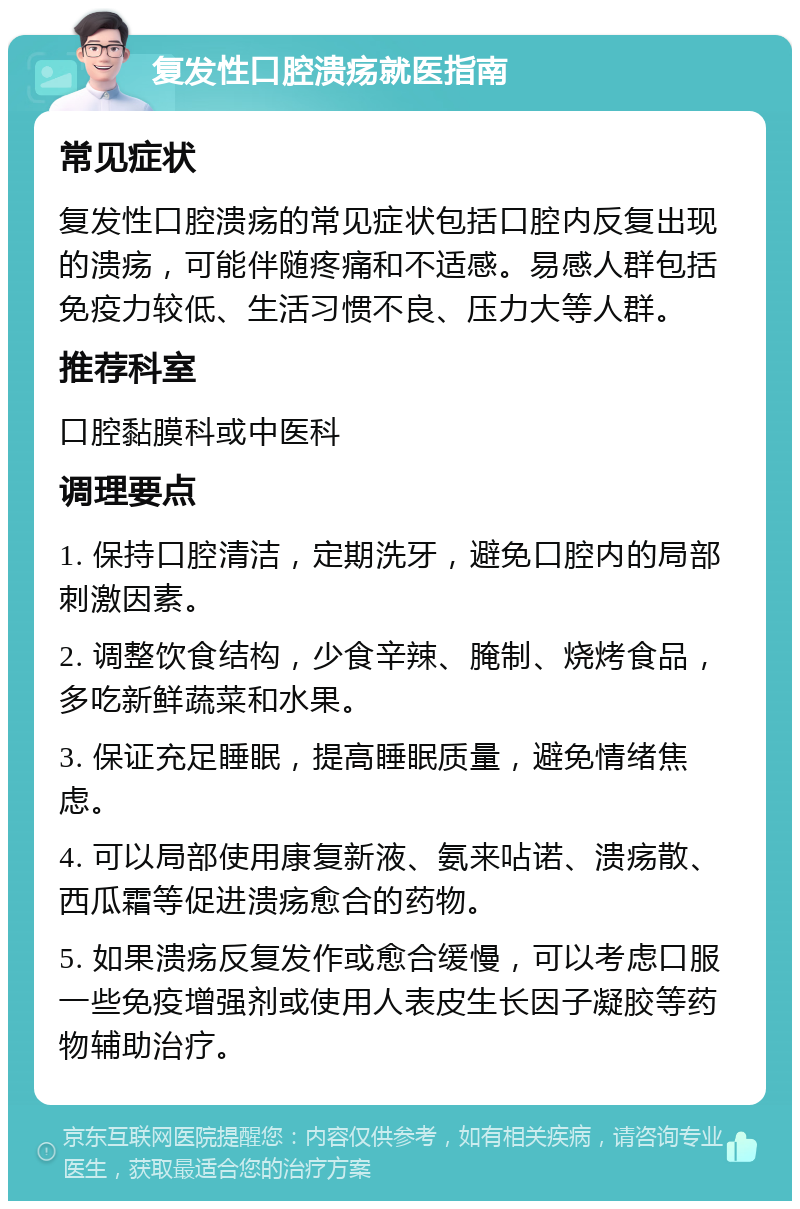 复发性口腔溃疡就医指南 常见症状 复发性口腔溃疡的常见症状包括口腔内反复出现的溃疡，可能伴随疼痛和不适感。易感人群包括免疫力较低、生活习惯不良、压力大等人群。 推荐科室 口腔黏膜科或中医科 调理要点 1. 保持口腔清洁，定期洗牙，避免口腔内的局部刺激因素。 2. 调整饮食结构，少食辛辣、腌制、烧烤食品，多吃新鲜蔬菜和水果。 3. 保证充足睡眠，提高睡眠质量，避免情绪焦虑。 4. 可以局部使用康复新液、氨来呫诺、溃疡散、西瓜霜等促进溃疡愈合的药物。 5. 如果溃疡反复发作或愈合缓慢，可以考虑口服一些免疫增强剂或使用人表皮生长因子凝胶等药物辅助治疗。