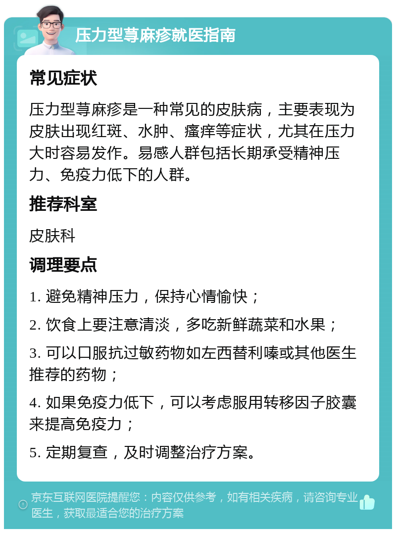 压力型荨麻疹就医指南 常见症状 压力型荨麻疹是一种常见的皮肤病，主要表现为皮肤出现红斑、水肿、瘙痒等症状，尤其在压力大时容易发作。易感人群包括长期承受精神压力、免疫力低下的人群。 推荐科室 皮肤科 调理要点 1. 避免精神压力，保持心情愉快； 2. 饮食上要注意清淡，多吃新鲜蔬菜和水果； 3. 可以口服抗过敏药物如左西替利嗪或其他医生推荐的药物； 4. 如果免疫力低下，可以考虑服用转移因子胶囊来提高免疫力； 5. 定期复查，及时调整治疗方案。