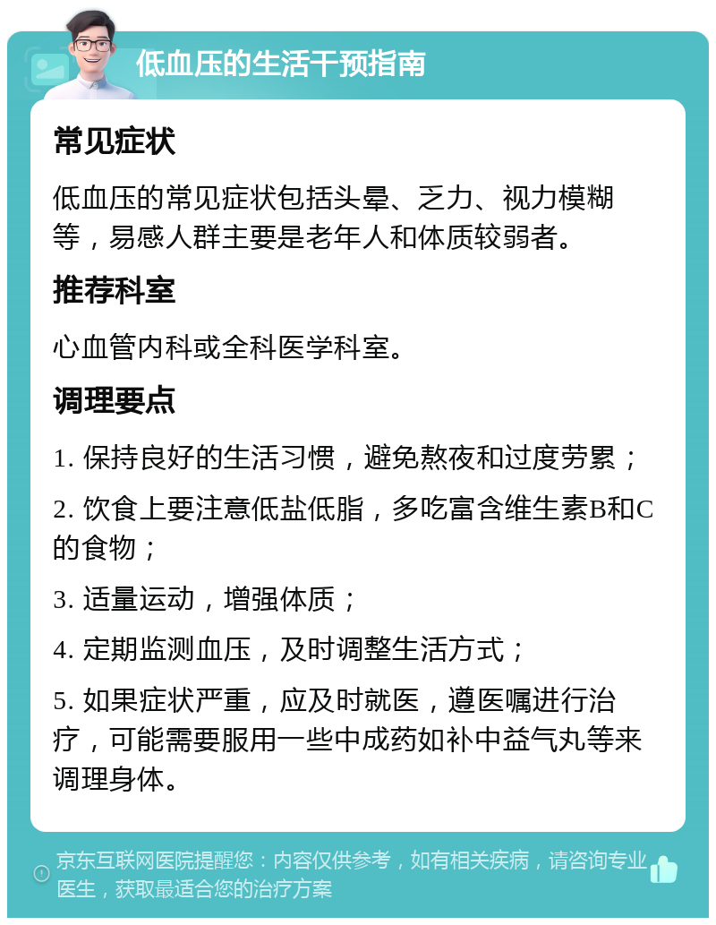 低血压的生活干预指南 常见症状 低血压的常见症状包括头晕、乏力、视力模糊等，易感人群主要是老年人和体质较弱者。 推荐科室 心血管内科或全科医学科室。 调理要点 1. 保持良好的生活习惯，避免熬夜和过度劳累； 2. 饮食上要注意低盐低脂，多吃富含维生素B和C的食物； 3. 适量运动，增强体质； 4. 定期监测血压，及时调整生活方式； 5. 如果症状严重，应及时就医，遵医嘱进行治疗，可能需要服用一些中成药如补中益气丸等来调理身体。