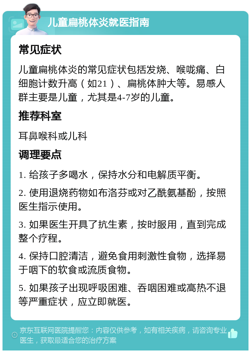 儿童扁桃体炎就医指南 常见症状 儿童扁桃体炎的常见症状包括发烧、喉咙痛、白细胞计数升高（如21）、扁桃体肿大等。易感人群主要是儿童，尤其是4-7岁的儿童。 推荐科室 耳鼻喉科或儿科 调理要点 1. 给孩子多喝水，保持水分和电解质平衡。 2. 使用退烧药物如布洛芬或对乙酰氨基酚，按照医生指示使用。 3. 如果医生开具了抗生素，按时服用，直到完成整个疗程。 4. 保持口腔清洁，避免食用刺激性食物，选择易于咽下的软食或流质食物。 5. 如果孩子出现呼吸困难、吞咽困难或高热不退等严重症状，应立即就医。