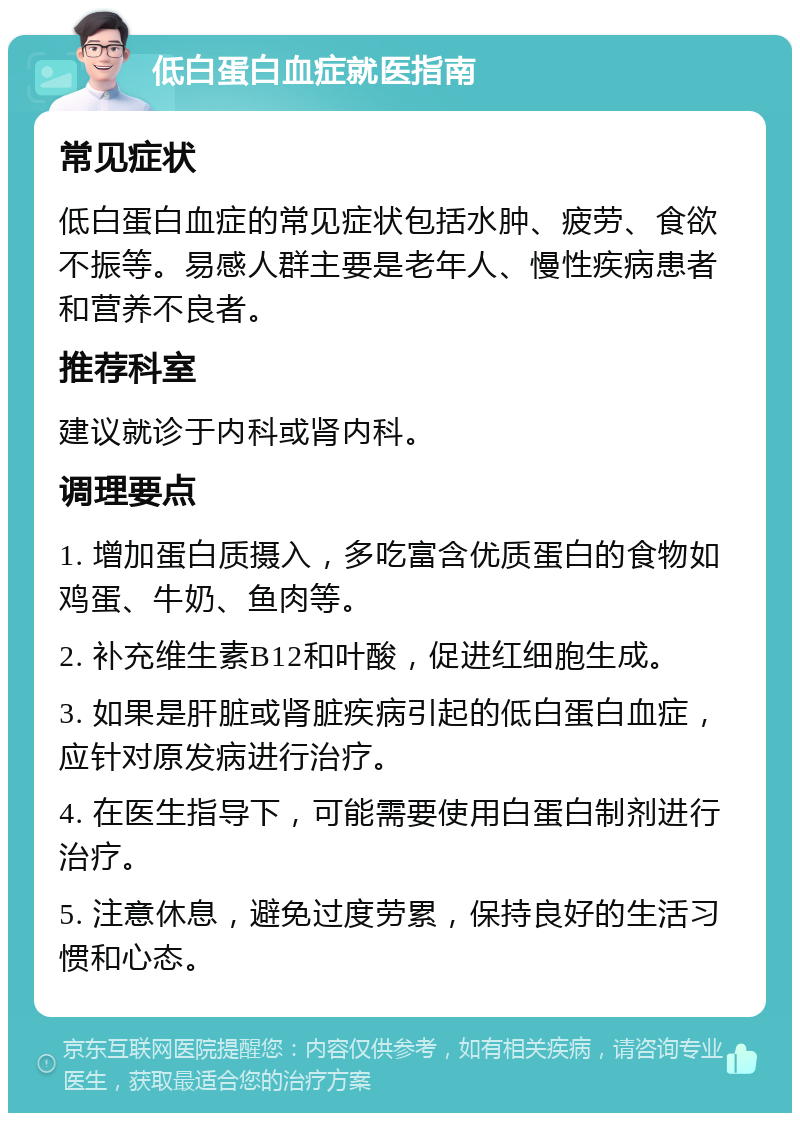 低白蛋白血症就医指南 常见症状 低白蛋白血症的常见症状包括水肿、疲劳、食欲不振等。易感人群主要是老年人、慢性疾病患者和营养不良者。 推荐科室 建议就诊于内科或肾内科。 调理要点 1. 增加蛋白质摄入，多吃富含优质蛋白的食物如鸡蛋、牛奶、鱼肉等。 2. 补充维生素B12和叶酸，促进红细胞生成。 3. 如果是肝脏或肾脏疾病引起的低白蛋白血症，应针对原发病进行治疗。 4. 在医生指导下，可能需要使用白蛋白制剂进行治疗。 5. 注意休息，避免过度劳累，保持良好的生活习惯和心态。