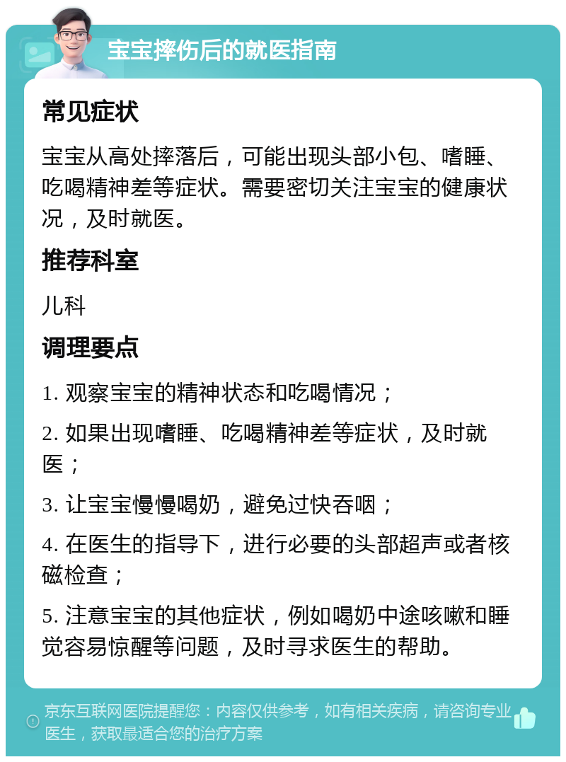 宝宝摔伤后的就医指南 常见症状 宝宝从高处摔落后，可能出现头部小包、嗜睡、吃喝精神差等症状。需要密切关注宝宝的健康状况，及时就医。 推荐科室 儿科 调理要点 1. 观察宝宝的精神状态和吃喝情况； 2. 如果出现嗜睡、吃喝精神差等症状，及时就医； 3. 让宝宝慢慢喝奶，避免过快吞咽； 4. 在医生的指导下，进行必要的头部超声或者核磁检查； 5. 注意宝宝的其他症状，例如喝奶中途咳嗽和睡觉容易惊醒等问题，及时寻求医生的帮助。