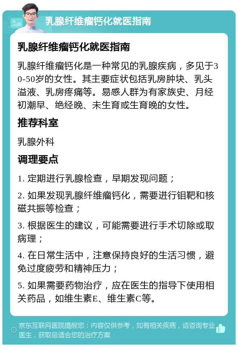 乳腺纤维瘤钙化就医指南 乳腺纤维瘤钙化就医指南 乳腺纤维瘤钙化是一种常见的乳腺疾病，多见于30-50岁的女性。其主要症状包括乳房肿块、乳头溢液、乳房疼痛等。易感人群为有家族史、月经初潮早、绝经晚、未生育或生育晚的女性。 推荐科室 乳腺外科 调理要点 1. 定期进行乳腺检查，早期发现问题； 2. 如果发现乳腺纤维瘤钙化，需要进行钼靶和核磁共振等检查； 3. 根据医生的建议，可能需要进行手术切除或取病理； 4. 在日常生活中，注意保持良好的生活习惯，避免过度疲劳和精神压力； 5. 如果需要药物治疗，应在医生的指导下使用相关药品，如维生素E、维生素C等。