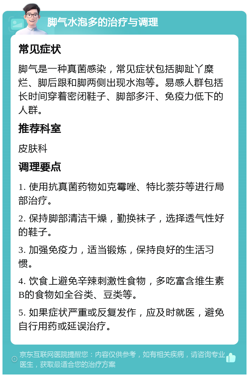 脚气水泡多的治疗与调理 常见症状 脚气是一种真菌感染，常见症状包括脚趾丫糜烂、脚后跟和脚两侧出现水泡等。易感人群包括长时间穿着密闭鞋子、脚部多汗、免疫力低下的人群。 推荐科室 皮肤科 调理要点 1. 使用抗真菌药物如克霉唑、特比萘芬等进行局部治疗。 2. 保持脚部清洁干燥，勤换袜子，选择透气性好的鞋子。 3. 加强免疫力，适当锻炼，保持良好的生活习惯。 4. 饮食上避免辛辣刺激性食物，多吃富含维生素B的食物如全谷类、豆类等。 5. 如果症状严重或反复发作，应及时就医，避免自行用药或延误治疗。