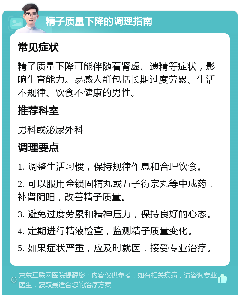 精子质量下降的调理指南 常见症状 精子质量下降可能伴随着肾虚、遗精等症状，影响生育能力。易感人群包括长期过度劳累、生活不规律、饮食不健康的男性。 推荐科室 男科或泌尿外科 调理要点 1. 调整生活习惯，保持规律作息和合理饮食。 2. 可以服用金锁固精丸或五子衍宗丸等中成药，补肾阴阳，改善精子质量。 3. 避免过度劳累和精神压力，保持良好的心态。 4. 定期进行精液检查，监测精子质量变化。 5. 如果症状严重，应及时就医，接受专业治疗。