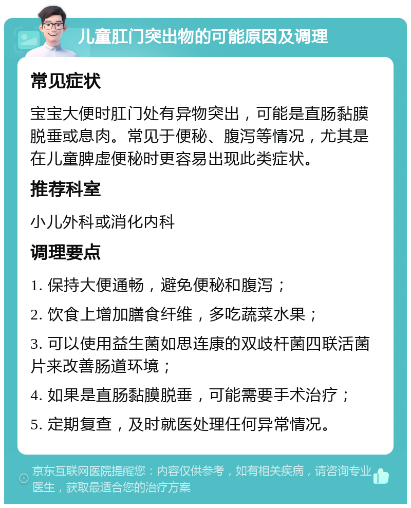 儿童肛门突出物的可能原因及调理 常见症状 宝宝大便时肛门处有异物突出，可能是直肠黏膜脱垂或息肉。常见于便秘、腹泻等情况，尤其是在儿童脾虚便秘时更容易出现此类症状。 推荐科室 小儿外科或消化内科 调理要点 1. 保持大便通畅，避免便秘和腹泻； 2. 饮食上增加膳食纤维，多吃蔬菜水果； 3. 可以使用益生菌如思连康的双歧杆菌四联活菌片来改善肠道环境； 4. 如果是直肠黏膜脱垂，可能需要手术治疗； 5. 定期复查，及时就医处理任何异常情况。