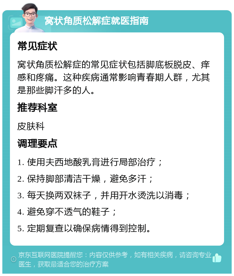 窝状角质松解症就医指南 常见症状 窝状角质松解症的常见症状包括脚底板脱皮、痒感和疼痛。这种疾病通常影响青春期人群，尤其是那些脚汗多的人。 推荐科室 皮肤科 调理要点 1. 使用夫西地酸乳膏进行局部治疗； 2. 保持脚部清洁干燥，避免多汗； 3. 每天换两双袜子，并用开水烫洗以消毒； 4. 避免穿不透气的鞋子； 5. 定期复查以确保病情得到控制。