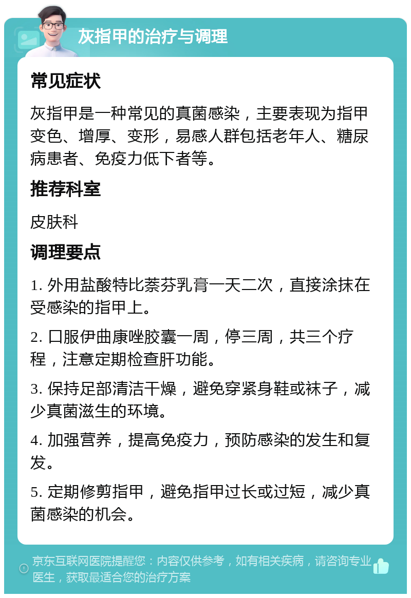 灰指甲的治疗与调理 常见症状 灰指甲是一种常见的真菌感染，主要表现为指甲变色、增厚、变形，易感人群包括老年人、糖尿病患者、免疫力低下者等。 推荐科室 皮肤科 调理要点 1. 外用盐酸特比萘芬乳膏一天二次，直接涂抹在受感染的指甲上。 2. 口服伊曲康唑胶囊一周，停三周，共三个疗程，注意定期检查肝功能。 3. 保持足部清洁干燥，避免穿紧身鞋或袜子，减少真菌滋生的环境。 4. 加强营养，提高免疫力，预防感染的发生和复发。 5. 定期修剪指甲，避免指甲过长或过短，减少真菌感染的机会。