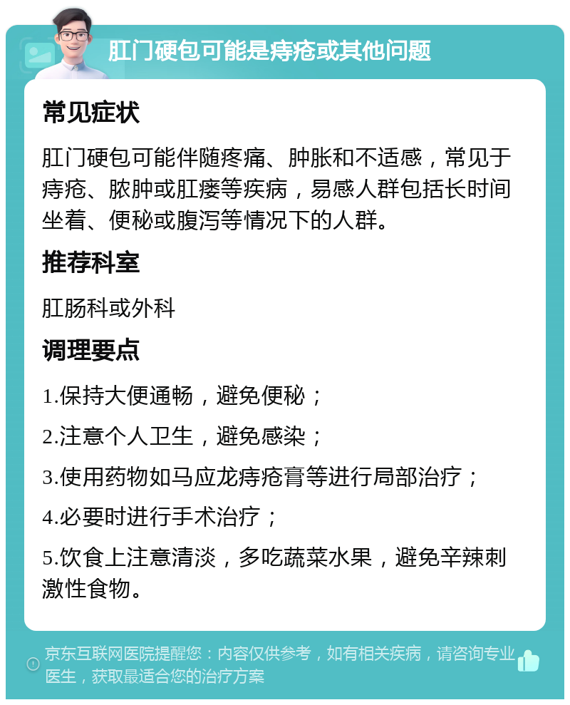 肛门硬包可能是痔疮或其他问题 常见症状 肛门硬包可能伴随疼痛、肿胀和不适感，常见于痔疮、脓肿或肛瘘等疾病，易感人群包括长时间坐着、便秘或腹泻等情况下的人群。 推荐科室 肛肠科或外科 调理要点 1.保持大便通畅，避免便秘； 2.注意个人卫生，避免感染； 3.使用药物如马应龙痔疮膏等进行局部治疗； 4.必要时进行手术治疗； 5.饮食上注意清淡，多吃蔬菜水果，避免辛辣刺激性食物。