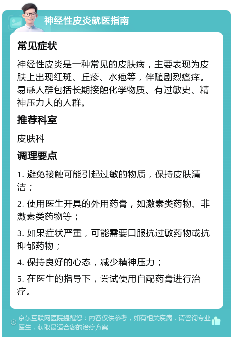 神经性皮炎就医指南 常见症状 神经性皮炎是一种常见的皮肤病，主要表现为皮肤上出现红斑、丘疹、水疱等，伴随剧烈瘙痒。易感人群包括长期接触化学物质、有过敏史、精神压力大的人群。 推荐科室 皮肤科 调理要点 1. 避免接触可能引起过敏的物质，保持皮肤清洁； 2. 使用医生开具的外用药膏，如激素类药物、非激素类药物等； 3. 如果症状严重，可能需要口服抗过敏药物或抗抑郁药物； 4. 保持良好的心态，减少精神压力； 5. 在医生的指导下，尝试使用自配药膏进行治疗。