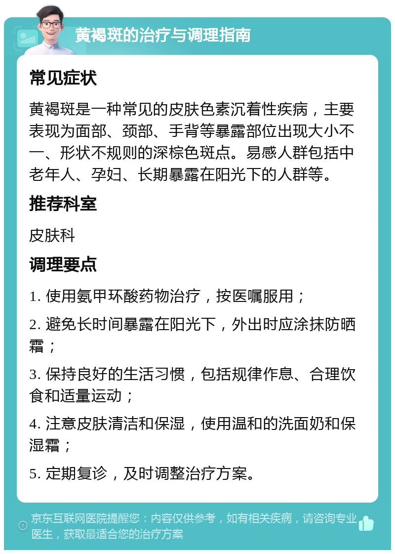 黄褐斑的治疗与调理指南 常见症状 黄褐斑是一种常见的皮肤色素沉着性疾病，主要表现为面部、颈部、手背等暴露部位出现大小不一、形状不规则的深棕色斑点。易感人群包括中老年人、孕妇、长期暴露在阳光下的人群等。 推荐科室 皮肤科 调理要点 1. 使用氨甲环酸药物治疗，按医嘱服用； 2. 避免长时间暴露在阳光下，外出时应涂抹防晒霜； 3. 保持良好的生活习惯，包括规律作息、合理饮食和适量运动； 4. 注意皮肤清洁和保湿，使用温和的洗面奶和保湿霜； 5. 定期复诊，及时调整治疗方案。