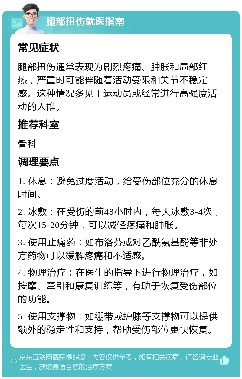 腿部扭伤就医指南 常见症状 腿部扭伤通常表现为剧烈疼痛、肿胀和局部红热，严重时可能伴随着活动受限和关节不稳定感。这种情况多见于运动员或经常进行高强度活动的人群。 推荐科室 骨科 调理要点 1. 休息：避免过度活动，给受伤部位充分的休息时间。 2. 冰敷：在受伤的前48小时内，每天冰敷3-4次，每次15-20分钟，可以减轻疼痛和肿胀。 3. 使用止痛药：如布洛芬或对乙酰氨基酚等非处方药物可以缓解疼痛和不适感。 4. 物理治疗：在医生的指导下进行物理治疗，如按摩、牵引和康复训练等，有助于恢复受伤部位的功能。 5. 使用支撑物：如绷带或护膝等支撑物可以提供额外的稳定性和支持，帮助受伤部位更快恢复。