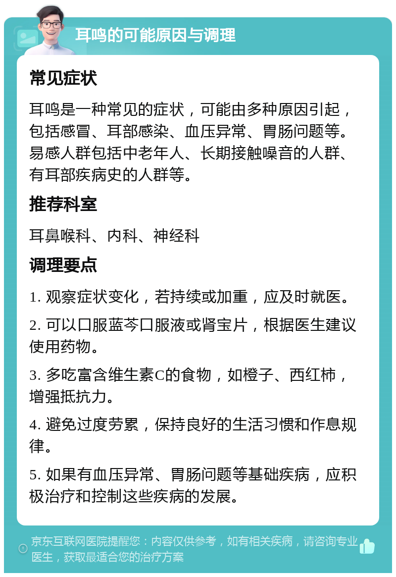 耳鸣的可能原因与调理 常见症状 耳鸣是一种常见的症状，可能由多种原因引起，包括感冒、耳部感染、血压异常、胃肠问题等。易感人群包括中老年人、长期接触噪音的人群、有耳部疾病史的人群等。 推荐科室 耳鼻喉科、内科、神经科 调理要点 1. 观察症状变化，若持续或加重，应及时就医。 2. 可以口服蓝芩口服液或肾宝片，根据医生建议使用药物。 3. 多吃富含维生素C的食物，如橙子、西红柿，增强抵抗力。 4. 避免过度劳累，保持良好的生活习惯和作息规律。 5. 如果有血压异常、胃肠问题等基础疾病，应积极治疗和控制这些疾病的发展。