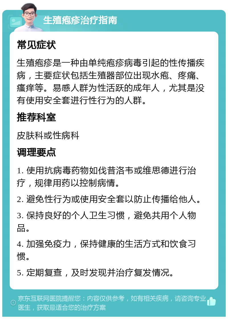 生殖疱疹治疗指南 常见症状 生殖疱疹是一种由单纯疱疹病毒引起的性传播疾病，主要症状包括生殖器部位出现水疱、疼痛、瘙痒等。易感人群为性活跃的成年人，尤其是没有使用安全套进行性行为的人群。 推荐科室 皮肤科或性病科 调理要点 1. 使用抗病毒药物如伐昔洛韦或维思德进行治疗，规律用药以控制病情。 2. 避免性行为或使用安全套以防止传播给他人。 3. 保持良好的个人卫生习惯，避免共用个人物品。 4. 加强免疫力，保持健康的生活方式和饮食习惯。 5. 定期复查，及时发现并治疗复发情况。