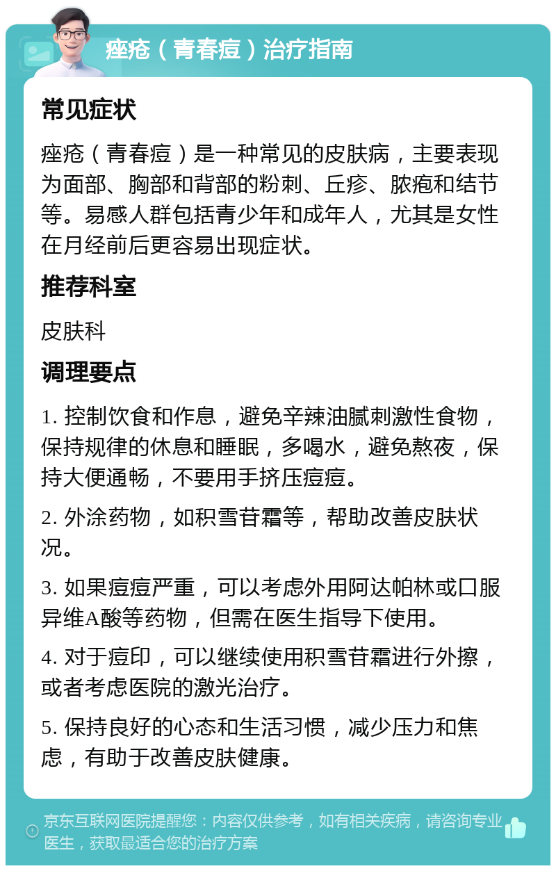 痤疮（青春痘）治疗指南 常见症状 痤疮（青春痘）是一种常见的皮肤病，主要表现为面部、胸部和背部的粉刺、丘疹、脓疱和结节等。易感人群包括青少年和成年人，尤其是女性在月经前后更容易出现症状。 推荐科室 皮肤科 调理要点 1. 控制饮食和作息，避免辛辣油腻刺激性食物，保持规律的休息和睡眠，多喝水，避免熬夜，保持大便通畅，不要用手挤压痘痘。 2. 外涂药物，如积雪苷霜等，帮助改善皮肤状况。 3. 如果痘痘严重，可以考虑外用阿达帕林或口服异维A酸等药物，但需在医生指导下使用。 4. 对于痘印，可以继续使用积雪苷霜进行外擦，或者考虑医院的激光治疗。 5. 保持良好的心态和生活习惯，减少压力和焦虑，有助于改善皮肤健康。