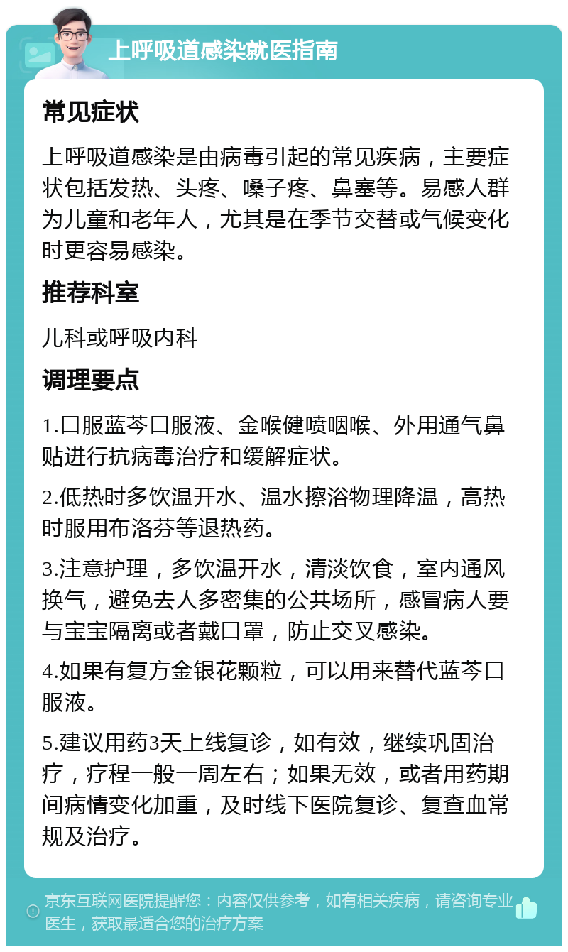 上呼吸道感染就医指南 常见症状 上呼吸道感染是由病毒引起的常见疾病，主要症状包括发热、头疼、嗓子疼、鼻塞等。易感人群为儿童和老年人，尤其是在季节交替或气候变化时更容易感染。 推荐科室 儿科或呼吸内科 调理要点 1.口服蓝芩口服液、金喉健喷咽喉、外用通气鼻贴进行抗病毒治疗和缓解症状。 2.低热时多饮温开水、温水擦浴物理降温，高热时服用布洛芬等退热药。 3.注意护理，多饮温开水，清淡饮食，室内通风换气，避免去人多密集的公共场所，感冒病人要与宝宝隔离或者戴口罩，防止交叉感染。 4.如果有复方金银花颗粒，可以用来替代蓝芩口服液。 5.建议用药3天上线复诊，如有效，继续巩固治疗，疗程一般一周左右；如果无效，或者用药期间病情变化加重，及时线下医院复诊、复查血常规及治疗。