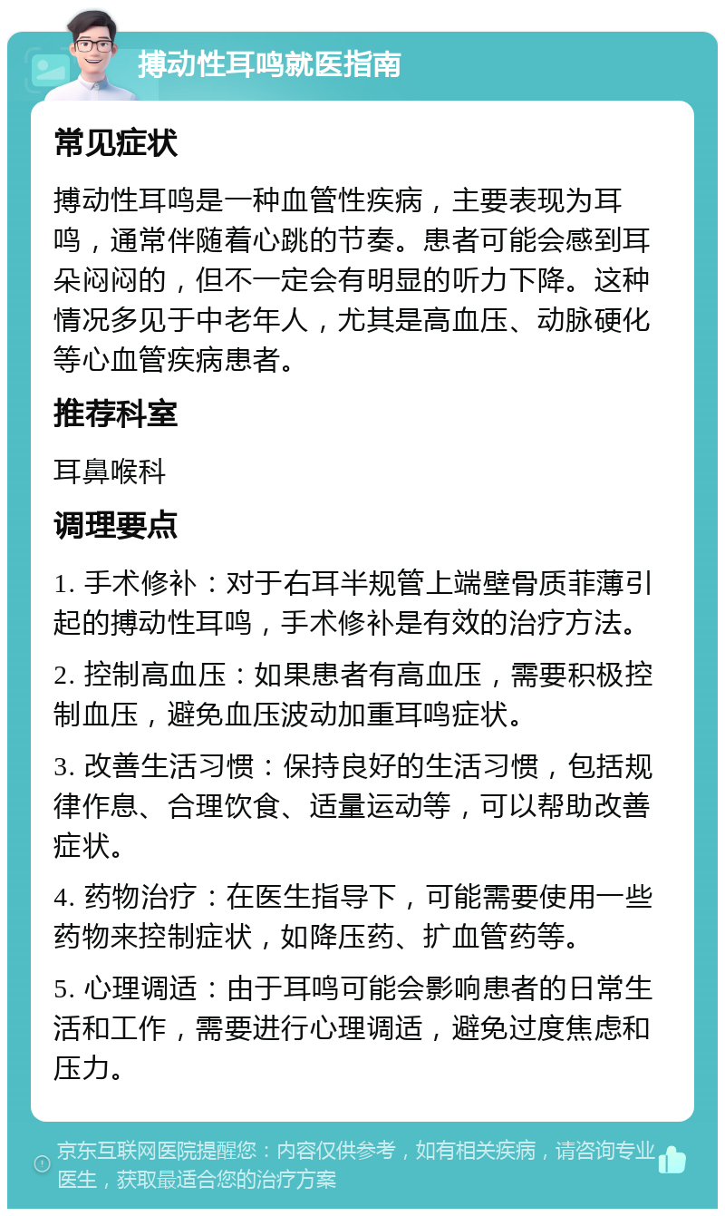 搏动性耳鸣就医指南 常见症状 搏动性耳鸣是一种血管性疾病，主要表现为耳鸣，通常伴随着心跳的节奏。患者可能会感到耳朵闷闷的，但不一定会有明显的听力下降。这种情况多见于中老年人，尤其是高血压、动脉硬化等心血管疾病患者。 推荐科室 耳鼻喉科 调理要点 1. 手术修补：对于右耳半规管上端壁骨质菲薄引起的搏动性耳鸣，手术修补是有效的治疗方法。 2. 控制高血压：如果患者有高血压，需要积极控制血压，避免血压波动加重耳鸣症状。 3. 改善生活习惯：保持良好的生活习惯，包括规律作息、合理饮食、适量运动等，可以帮助改善症状。 4. 药物治疗：在医生指导下，可能需要使用一些药物来控制症状，如降压药、扩血管药等。 5. 心理调适：由于耳鸣可能会影响患者的日常生活和工作，需要进行心理调适，避免过度焦虑和压力。