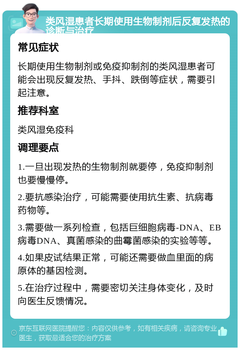 类风湿患者长期使用生物制剂后反复发热的诊断与治疗 常见症状 长期使用生物制剂或免疫抑制剂的类风湿患者可能会出现反复发热、手抖、跌倒等症状，需要引起注意。 推荐科室 类风湿免疫科 调理要点 1.一旦出现发热的生物制剂就要停，免疫抑制剂也要慢慢停。 2.要抗感染治疗，可能需要使用抗生素、抗病毒药物等。 3.需要做一系列检查，包括巨细胞病毒-DNA、EB病毒DNA、真菌感染的曲霉菌感染的实验等等。 4.如果皮试结果正常，可能还需要做血里面的病原体的基因检测。 5.在治疗过程中，需要密切关注身体变化，及时向医生反馈情况。