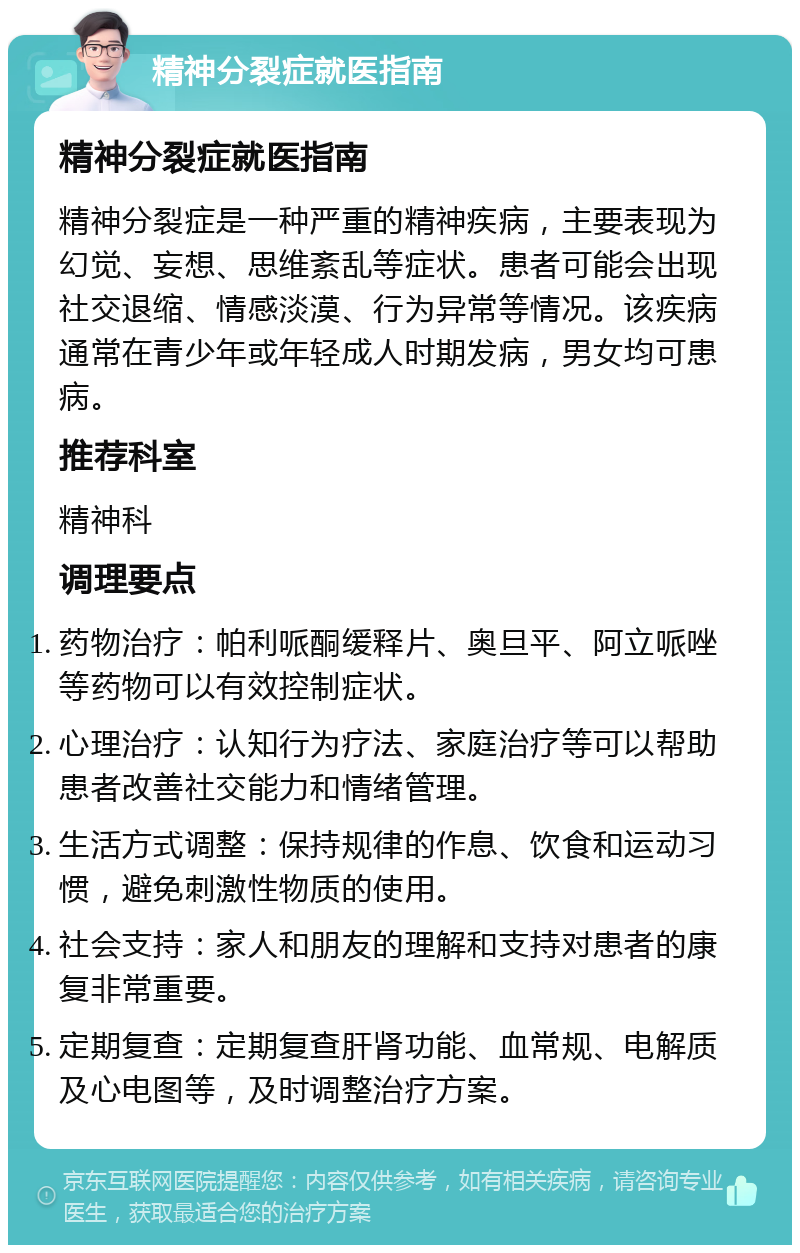 精神分裂症就医指南 精神分裂症就医指南 精神分裂症是一种严重的精神疾病，主要表现为幻觉、妄想、思维紊乱等症状。患者可能会出现社交退缩、情感淡漠、行为异常等情况。该疾病通常在青少年或年轻成人时期发病，男女均可患病。 推荐科室 精神科 调理要点 药物治疗：帕利哌酮缓释片、奥旦平、阿立哌唑等药物可以有效控制症状。 心理治疗：认知行为疗法、家庭治疗等可以帮助患者改善社交能力和情绪管理。 生活方式调整：保持规律的作息、饮食和运动习惯，避免刺激性物质的使用。 社会支持：家人和朋友的理解和支持对患者的康复非常重要。 定期复查：定期复查肝肾功能、血常规、电解质及心电图等，及时调整治疗方案。