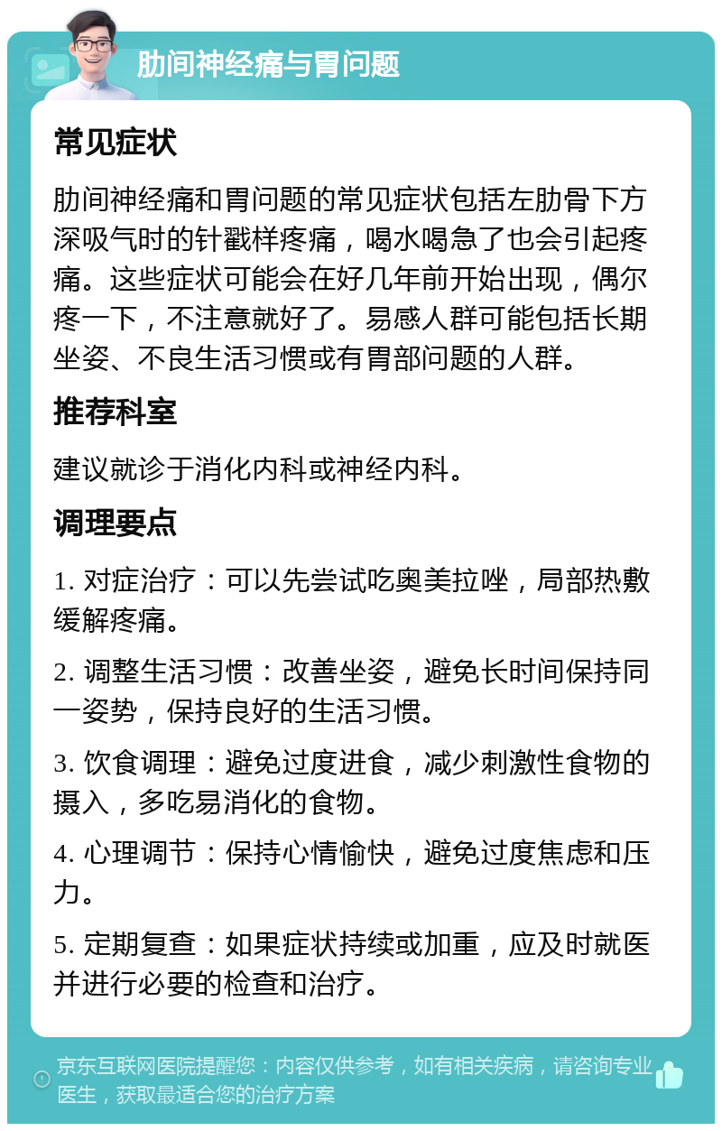 肋间神经痛与胃问题 常见症状 肋间神经痛和胃问题的常见症状包括左肋骨下方深吸气时的针戳样疼痛，喝水喝急了也会引起疼痛。这些症状可能会在好几年前开始出现，偶尔疼一下，不注意就好了。易感人群可能包括长期坐姿、不良生活习惯或有胃部问题的人群。 推荐科室 建议就诊于消化内科或神经内科。 调理要点 1. 对症治疗：可以先尝试吃奥美拉唑，局部热敷缓解疼痛。 2. 调整生活习惯：改善坐姿，避免长时间保持同一姿势，保持良好的生活习惯。 3. 饮食调理：避免过度进食，减少刺激性食物的摄入，多吃易消化的食物。 4. 心理调节：保持心情愉快，避免过度焦虑和压力。 5. 定期复查：如果症状持续或加重，应及时就医并进行必要的检查和治疗。