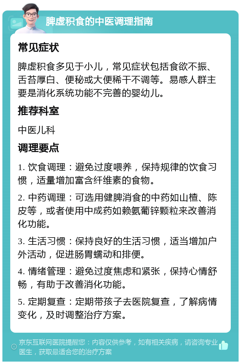 脾虚积食的中医调理指南 常见症状 脾虚积食多见于小儿，常见症状包括食欲不振、舌苔厚白、便秘或大便稀干不调等。易感人群主要是消化系统功能不完善的婴幼儿。 推荐科室 中医儿科 调理要点 1. 饮食调理：避免过度喂养，保持规律的饮食习惯，适量增加富含纤维素的食物。 2. 中药调理：可选用健脾消食的中药如山楂、陈皮等，或者使用中成药如赖氨葡锌颗粒来改善消化功能。 3. 生活习惯：保持良好的生活习惯，适当增加户外活动，促进肠胃蠕动和排便。 4. 情绪管理：避免过度焦虑和紧张，保持心情舒畅，有助于改善消化功能。 5. 定期复查：定期带孩子去医院复查，了解病情变化，及时调整治疗方案。