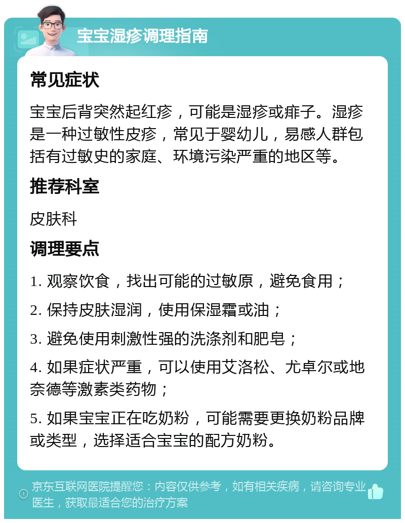 宝宝湿疹调理指南 常见症状 宝宝后背突然起红疹，可能是湿疹或痱子。湿疹是一种过敏性皮疹，常见于婴幼儿，易感人群包括有过敏史的家庭、环境污染严重的地区等。 推荐科室 皮肤科 调理要点 1. 观察饮食，找出可能的过敏原，避免食用； 2. 保持皮肤湿润，使用保湿霜或油； 3. 避免使用刺激性强的洗涤剂和肥皂； 4. 如果症状严重，可以使用艾洛松、尤卓尔或地奈德等激素类药物； 5. 如果宝宝正在吃奶粉，可能需要更换奶粉品牌或类型，选择适合宝宝的配方奶粉。