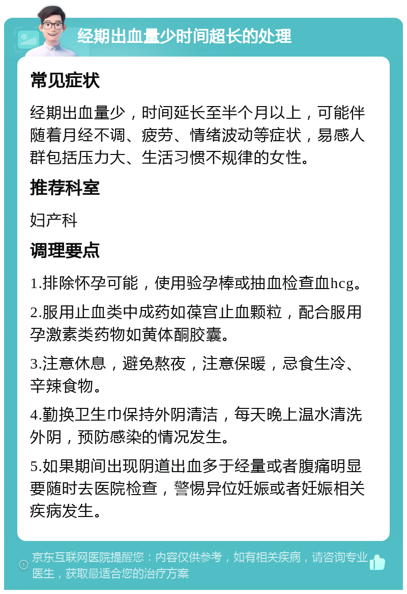 经期出血量少时间超长的处理 常见症状 经期出血量少，时间延长至半个月以上，可能伴随着月经不调、疲劳、情绪波动等症状，易感人群包括压力大、生活习惯不规律的女性。 推荐科室 妇产科 调理要点 1.排除怀孕可能，使用验孕棒或抽血检查血hcg。 2.服用止血类中成药如葆宫止血颗粒，配合服用孕激素类药物如黄体酮胶囊。 3.注意休息，避免熬夜，注意保暖，忌食生冷、辛辣食物。 4.勤换卫生巾保持外阴清洁，每天晚上温水清洗外阴，预防感染的情况发生。 5.如果期间出现阴道出血多于经量或者腹痛明显要随时去医院检查，警惕异位妊娠或者妊娠相关疾病发生。