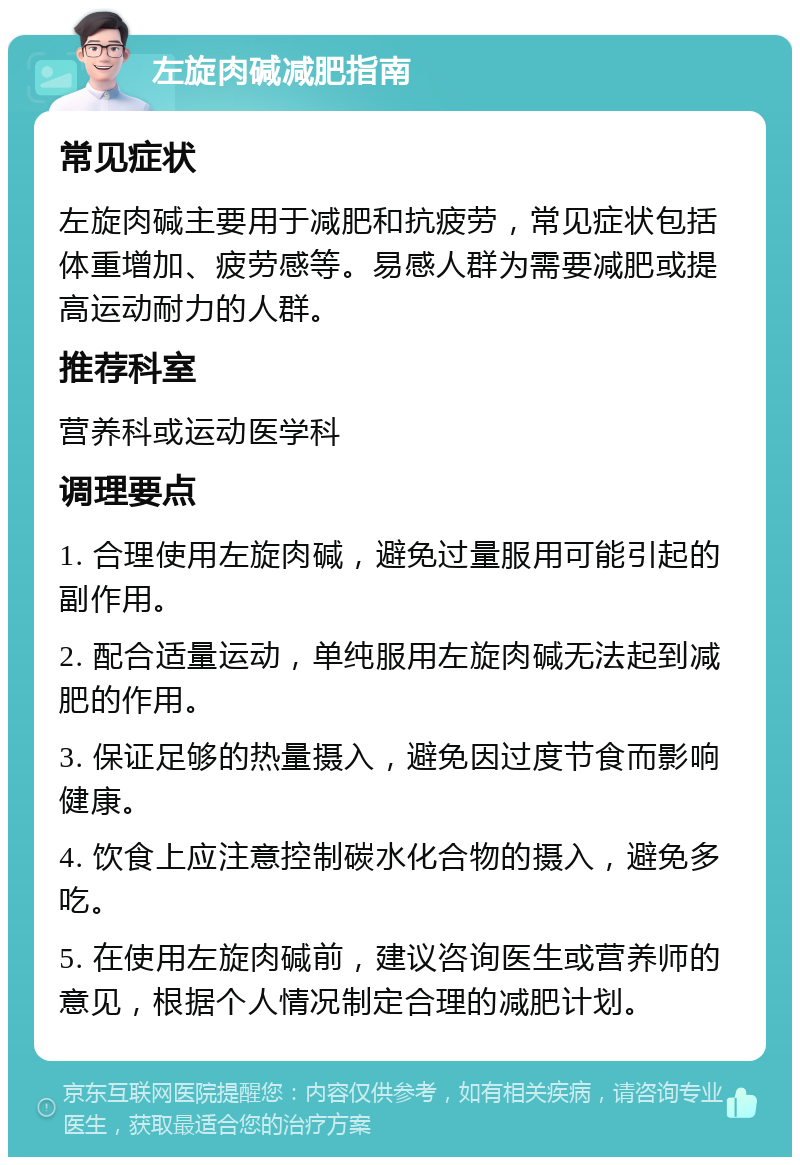 左旋肉碱减肥指南 常见症状 左旋肉碱主要用于减肥和抗疲劳，常见症状包括体重增加、疲劳感等。易感人群为需要减肥或提高运动耐力的人群。 推荐科室 营养科或运动医学科 调理要点 1. 合理使用左旋肉碱，避免过量服用可能引起的副作用。 2. 配合适量运动，单纯服用左旋肉碱无法起到减肥的作用。 3. 保证足够的热量摄入，避免因过度节食而影响健康。 4. 饮食上应注意控制碳水化合物的摄入，避免多吃。 5. 在使用左旋肉碱前，建议咨询医生或营养师的意见，根据个人情况制定合理的减肥计划。