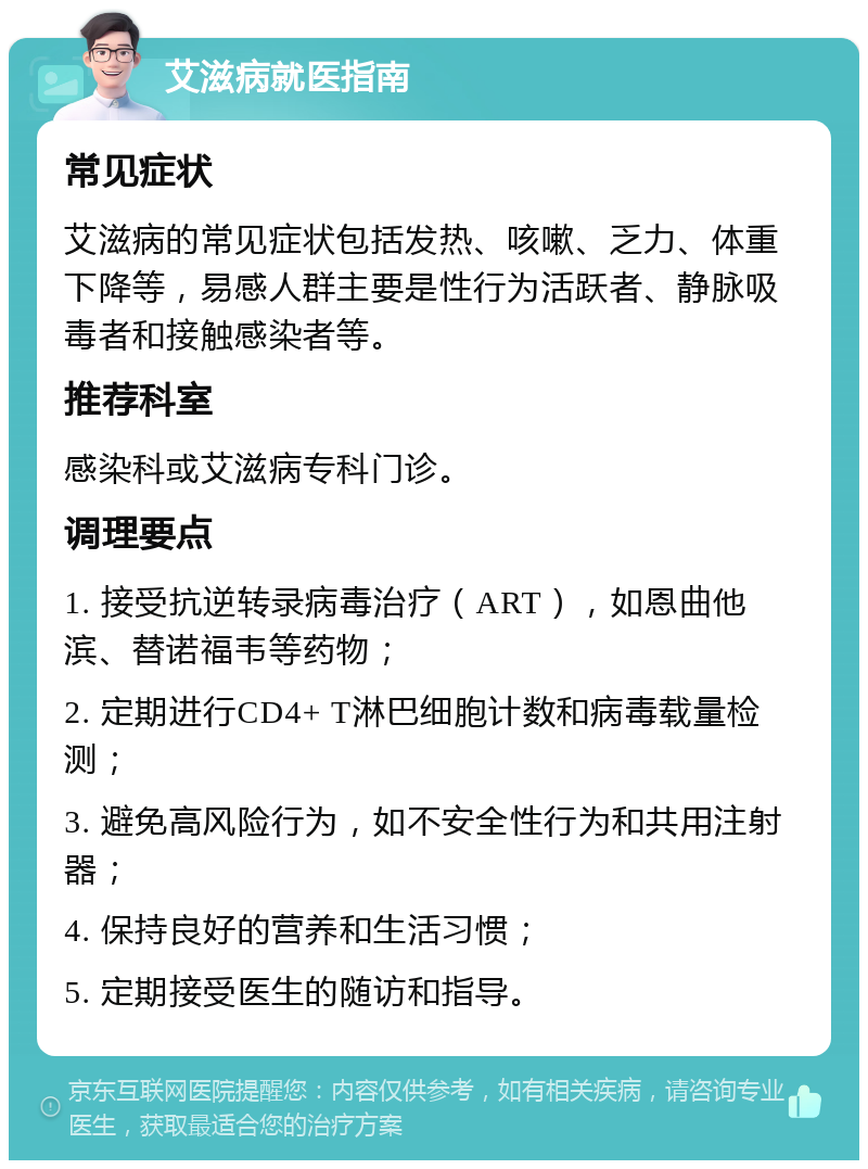 艾滋病就医指南 常见症状 艾滋病的常见症状包括发热、咳嗽、乏力、体重下降等，易感人群主要是性行为活跃者、静脉吸毒者和接触感染者等。 推荐科室 感染科或艾滋病专科门诊。 调理要点 1. 接受抗逆转录病毒治疗（ART），如恩曲他滨、替诺福韦等药物； 2. 定期进行CD4+ T淋巴细胞计数和病毒载量检测； 3. 避免高风险行为，如不安全性行为和共用注射器； 4. 保持良好的营养和生活习惯； 5. 定期接受医生的随访和指导。