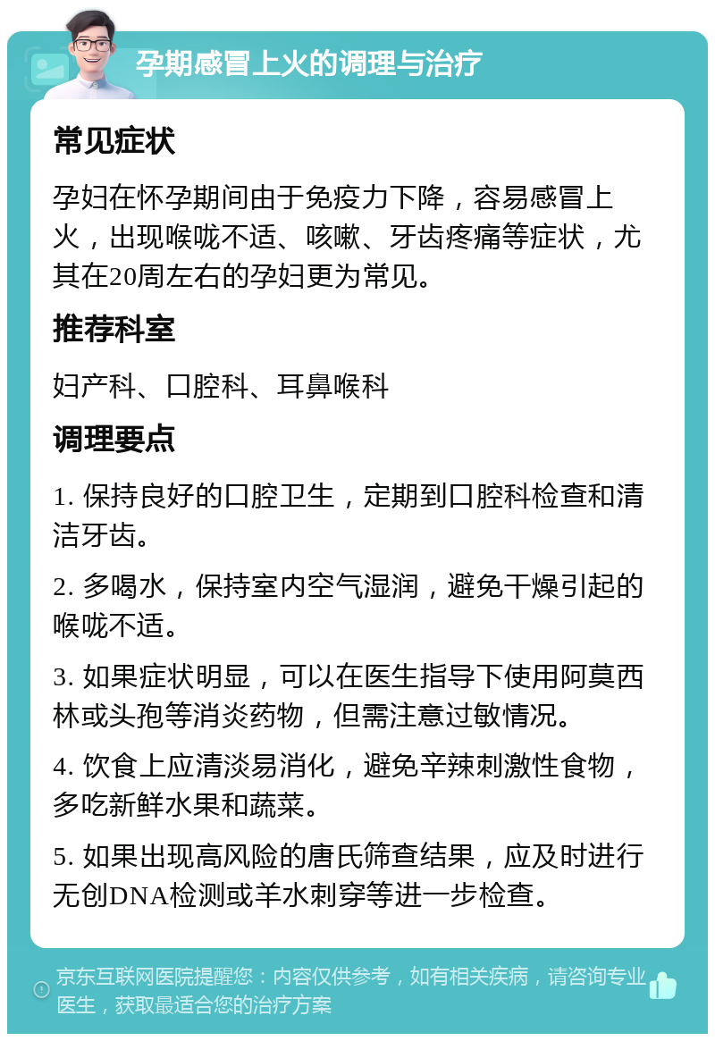 孕期感冒上火的调理与治疗 常见症状 孕妇在怀孕期间由于免疫力下降，容易感冒上火，出现喉咙不适、咳嗽、牙齿疼痛等症状，尤其在20周左右的孕妇更为常见。 推荐科室 妇产科、口腔科、耳鼻喉科 调理要点 1. 保持良好的口腔卫生，定期到口腔科检查和清洁牙齿。 2. 多喝水，保持室内空气湿润，避免干燥引起的喉咙不适。 3. 如果症状明显，可以在医生指导下使用阿莫西林或头孢等消炎药物，但需注意过敏情况。 4. 饮食上应清淡易消化，避免辛辣刺激性食物，多吃新鲜水果和蔬菜。 5. 如果出现高风险的唐氏筛查结果，应及时进行无创DNA检测或羊水刺穿等进一步检查。