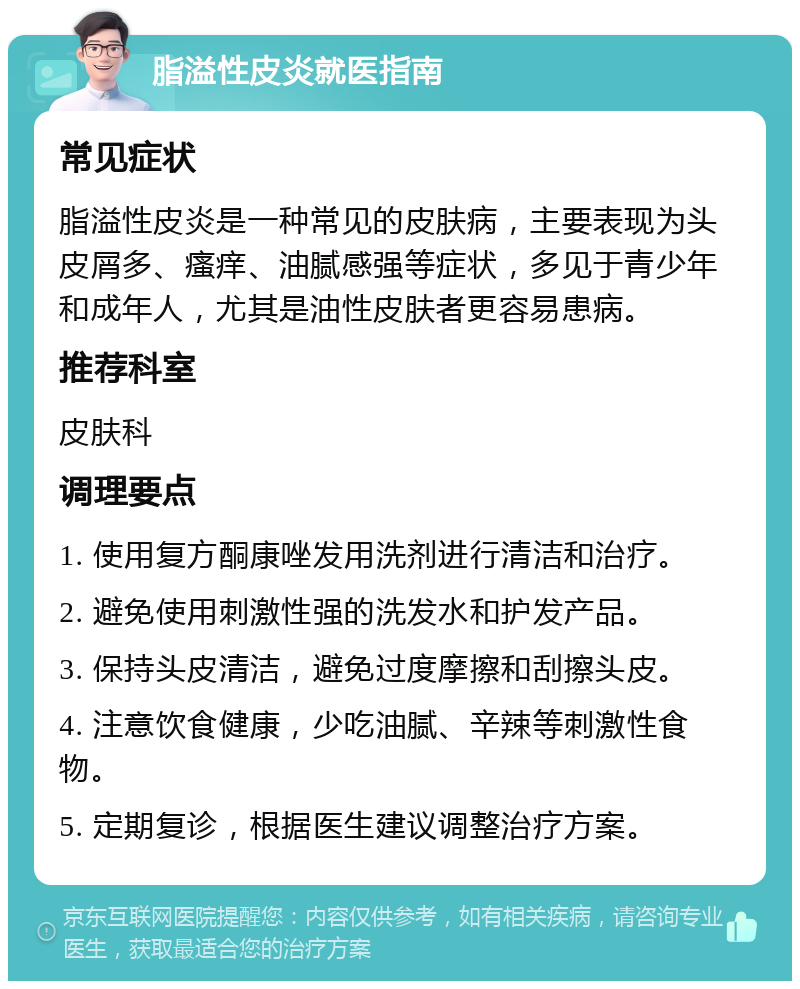 脂溢性皮炎就医指南 常见症状 脂溢性皮炎是一种常见的皮肤病，主要表现为头皮屑多、瘙痒、油腻感强等症状，多见于青少年和成年人，尤其是油性皮肤者更容易患病。 推荐科室 皮肤科 调理要点 1. 使用复方酮康唑发用洗剂进行清洁和治疗。 2. 避免使用刺激性强的洗发水和护发产品。 3. 保持头皮清洁，避免过度摩擦和刮擦头皮。 4. 注意饮食健康，少吃油腻、辛辣等刺激性食物。 5. 定期复诊，根据医生建议调整治疗方案。