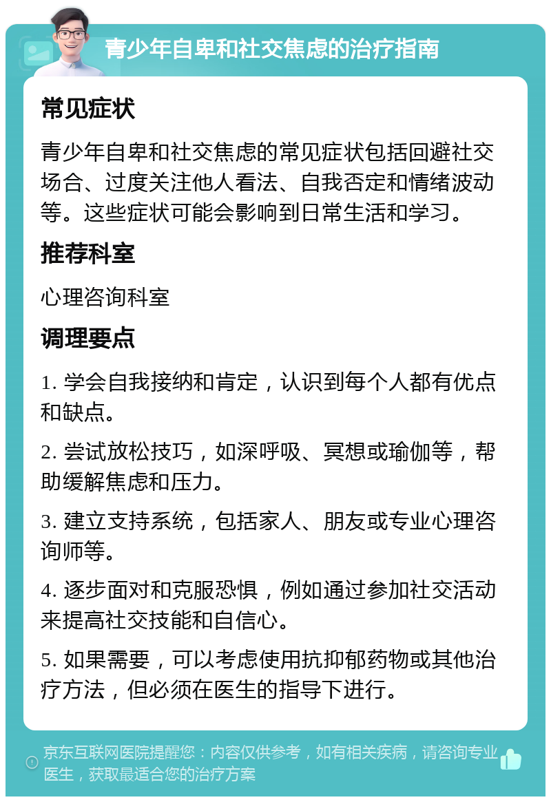 青少年自卑和社交焦虑的治疗指南 常见症状 青少年自卑和社交焦虑的常见症状包括回避社交场合、过度关注他人看法、自我否定和情绪波动等。这些症状可能会影响到日常生活和学习。 推荐科室 心理咨询科室 调理要点 1. 学会自我接纳和肯定，认识到每个人都有优点和缺点。 2. 尝试放松技巧，如深呼吸、冥想或瑜伽等，帮助缓解焦虑和压力。 3. 建立支持系统，包括家人、朋友或专业心理咨询师等。 4. 逐步面对和克服恐惧，例如通过参加社交活动来提高社交技能和自信心。 5. 如果需要，可以考虑使用抗抑郁药物或其他治疗方法，但必须在医生的指导下进行。