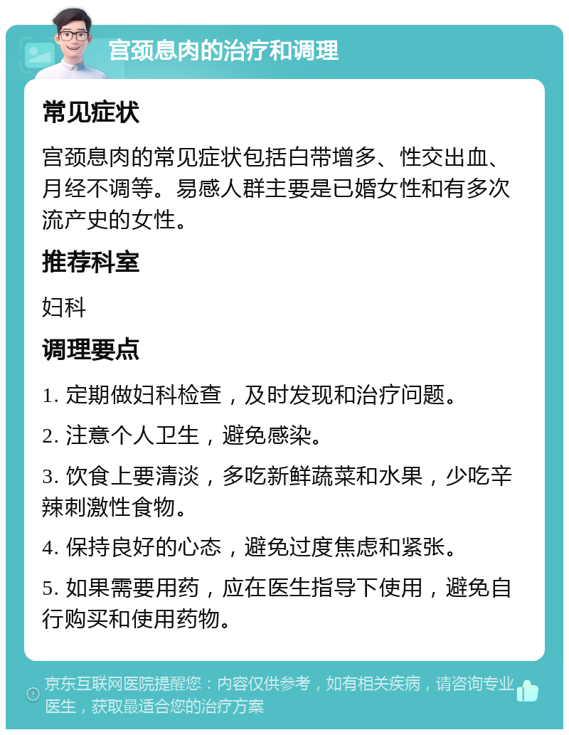 宫颈息肉的治疗和调理 常见症状 宫颈息肉的常见症状包括白带增多、性交出血、月经不调等。易感人群主要是已婚女性和有多次流产史的女性。 推荐科室 妇科 调理要点 1. 定期做妇科检查，及时发现和治疗问题。 2. 注意个人卫生，避免感染。 3. 饮食上要清淡，多吃新鲜蔬菜和水果，少吃辛辣刺激性食物。 4. 保持良好的心态，避免过度焦虑和紧张。 5. 如果需要用药，应在医生指导下使用，避免自行购买和使用药物。