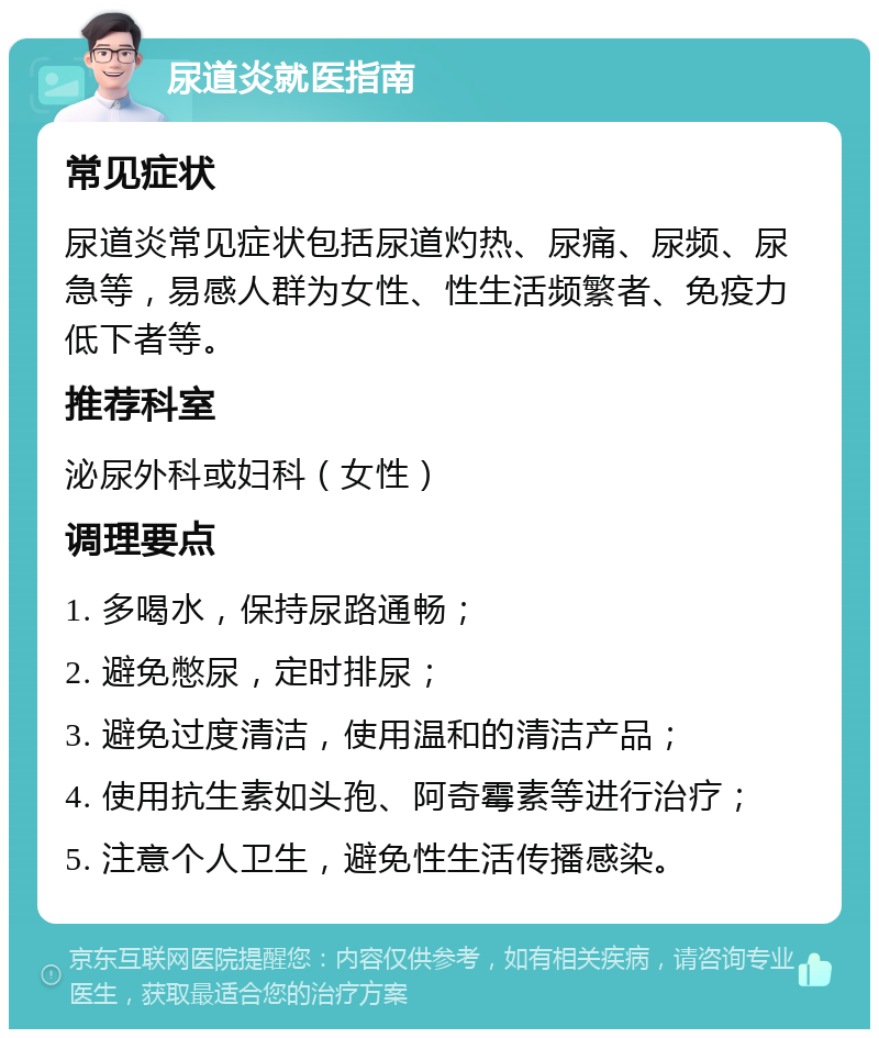 尿道炎就医指南 常见症状 尿道炎常见症状包括尿道灼热、尿痛、尿频、尿急等，易感人群为女性、性生活频繁者、免疫力低下者等。 推荐科室 泌尿外科或妇科（女性） 调理要点 1. 多喝水，保持尿路通畅； 2. 避免憋尿，定时排尿； 3. 避免过度清洁，使用温和的清洁产品； 4. 使用抗生素如头孢、阿奇霉素等进行治疗； 5. 注意个人卫生，避免性生活传播感染。