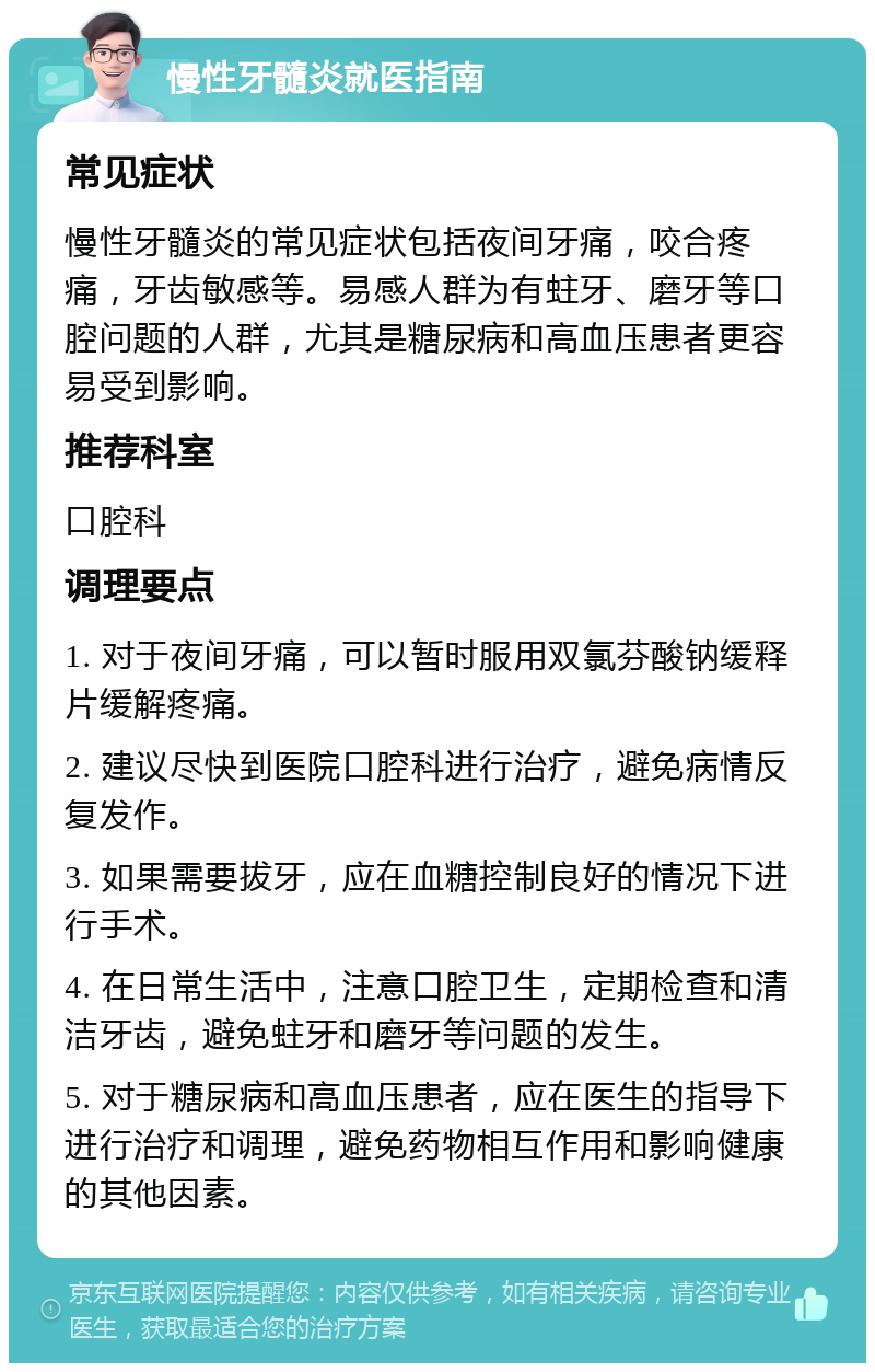 慢性牙髓炎就医指南 常见症状 慢性牙髓炎的常见症状包括夜间牙痛，咬合疼痛，牙齿敏感等。易感人群为有蛀牙、磨牙等口腔问题的人群，尤其是糖尿病和高血压患者更容易受到影响。 推荐科室 口腔科 调理要点 1. 对于夜间牙痛，可以暂时服用双氯芬酸钠缓释片缓解疼痛。 2. 建议尽快到医院口腔科进行治疗，避免病情反复发作。 3. 如果需要拔牙，应在血糖控制良好的情况下进行手术。 4. 在日常生活中，注意口腔卫生，定期检查和清洁牙齿，避免蛀牙和磨牙等问题的发生。 5. 对于糖尿病和高血压患者，应在医生的指导下进行治疗和调理，避免药物相互作用和影响健康的其他因素。