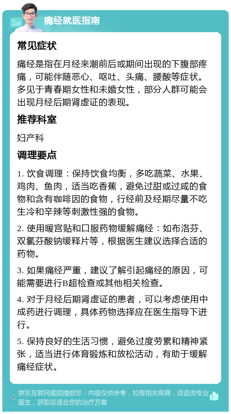 痛经就医指南 常见症状 痛经是指在月经来潮前后或期间出现的下腹部疼痛，可能伴随恶心、呕吐、头痛、腰酸等症状。多见于青春期女性和未婚女性，部分人群可能会出现月经后期肾虚证的表现。 推荐科室 妇产科 调理要点 1. 饮食调理：保持饮食均衡，多吃蔬菜、水果、鸡肉、鱼肉，适当吃香蕉，避免过甜或过咸的食物和含有咖啡因的食物，行经前及经期尽量不吃生冷和辛辣等刺激性强的食物。 2. 使用暖宫贴和口服药物缓解痛经：如布洛芬、双氯芬酸钠缓释片等，根据医生建议选择合适的药物。 3. 如果痛经严重，建议了解引起痛经的原因，可能需要进行B超检查或其他相关检查。 4. 对于月经后期肾虚证的患者，可以考虑使用中成药进行调理，具体药物选择应在医生指导下进行。 5. 保持良好的生活习惯，避免过度劳累和精神紧张，适当进行体育锻炼和放松活动，有助于缓解痛经症状。