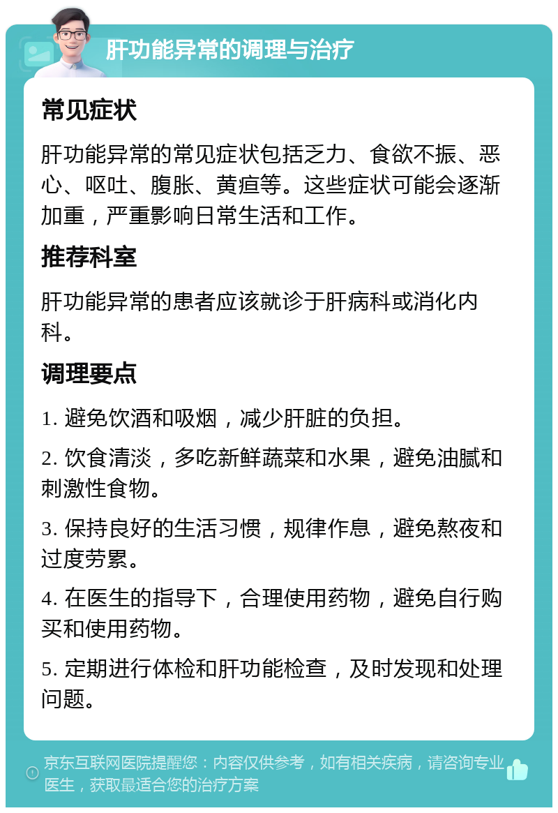 肝功能异常的调理与治疗 常见症状 肝功能异常的常见症状包括乏力、食欲不振、恶心、呕吐、腹胀、黄疸等。这些症状可能会逐渐加重，严重影响日常生活和工作。 推荐科室 肝功能异常的患者应该就诊于肝病科或消化内科。 调理要点 1. 避免饮酒和吸烟，减少肝脏的负担。 2. 饮食清淡，多吃新鲜蔬菜和水果，避免油腻和刺激性食物。 3. 保持良好的生活习惯，规律作息，避免熬夜和过度劳累。 4. 在医生的指导下，合理使用药物，避免自行购买和使用药物。 5. 定期进行体检和肝功能检查，及时发现和处理问题。