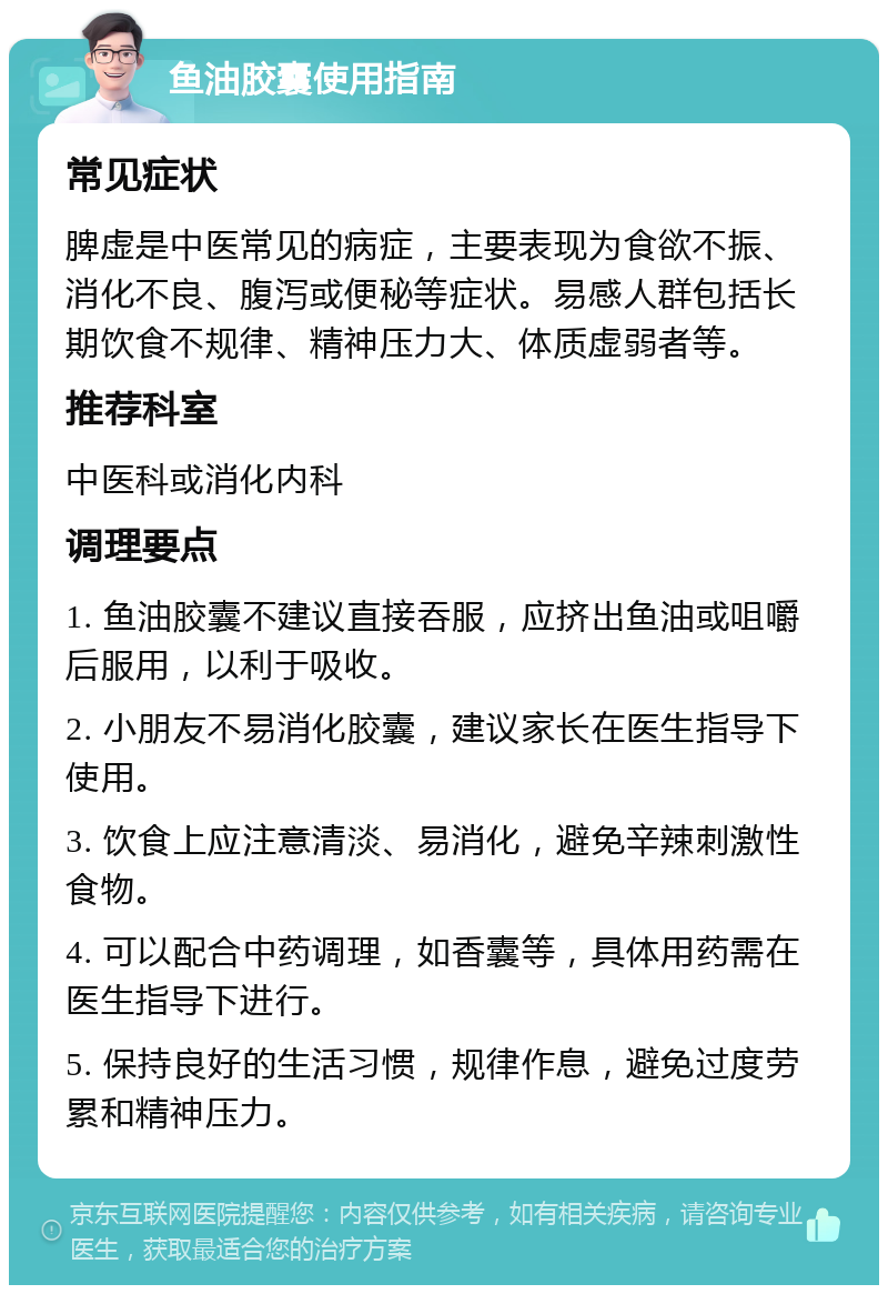 鱼油胶囊使用指南 常见症状 脾虚是中医常见的病症，主要表现为食欲不振、消化不良、腹泻或便秘等症状。易感人群包括长期饮食不规律、精神压力大、体质虚弱者等。 推荐科室 中医科或消化内科 调理要点 1. 鱼油胶囊不建议直接吞服，应挤出鱼油或咀嚼后服用，以利于吸收。 2. 小朋友不易消化胶囊，建议家长在医生指导下使用。 3. 饮食上应注意清淡、易消化，避免辛辣刺激性食物。 4. 可以配合中药调理，如香囊等，具体用药需在医生指导下进行。 5. 保持良好的生活习惯，规律作息，避免过度劳累和精神压力。