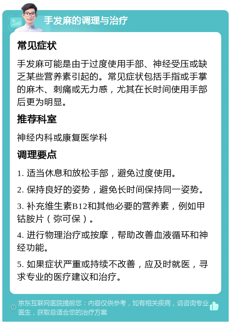 手发麻的调理与治疗 常见症状 手发麻可能是由于过度使用手部、神经受压或缺乏某些营养素引起的。常见症状包括手指或手掌的麻木、刺痛或无力感，尤其在长时间使用手部后更为明显。 推荐科室 神经内科或康复医学科 调理要点 1. 适当休息和放松手部，避免过度使用。 2. 保持良好的姿势，避免长时间保持同一姿势。 3. 补充维生素B12和其他必要的营养素，例如甲钴胺片（弥可保）。 4. 进行物理治疗或按摩，帮助改善血液循环和神经功能。 5. 如果症状严重或持续不改善，应及时就医，寻求专业的医疗建议和治疗。