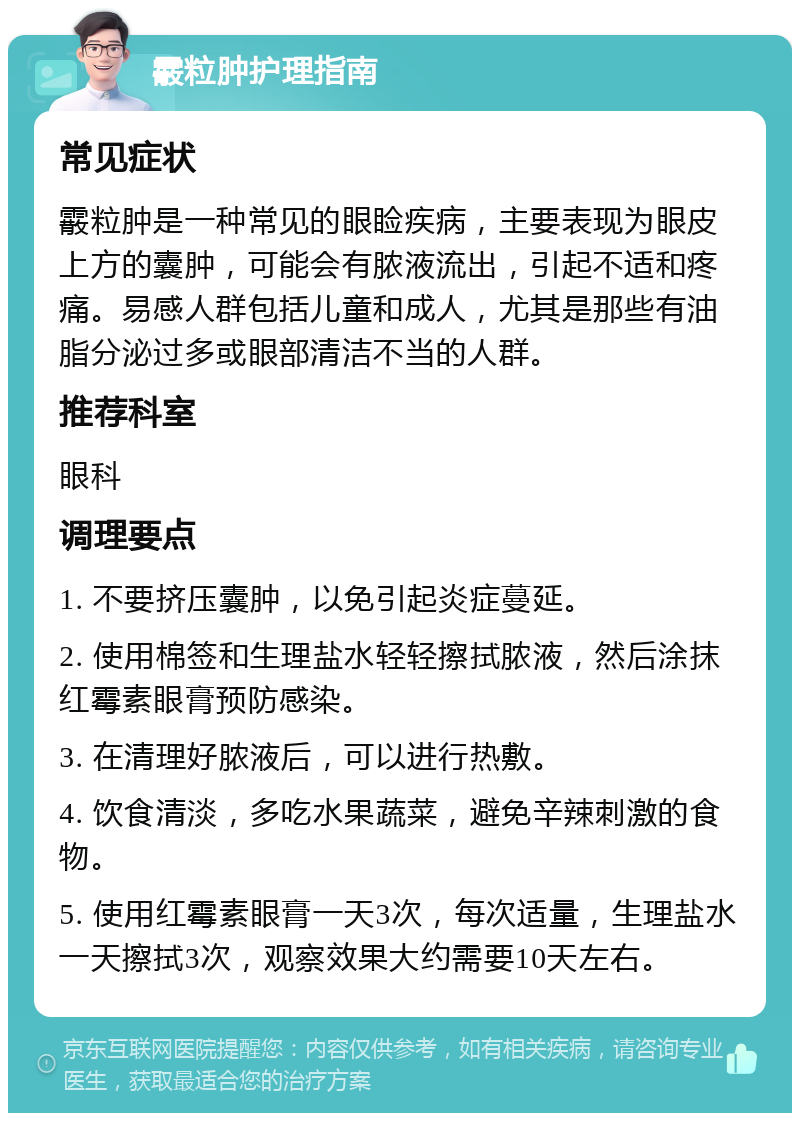 霰粒肿护理指南 常见症状 霰粒肿是一种常见的眼睑疾病，主要表现为眼皮上方的囊肿，可能会有脓液流出，引起不适和疼痛。易感人群包括儿童和成人，尤其是那些有油脂分泌过多或眼部清洁不当的人群。 推荐科室 眼科 调理要点 1. 不要挤压囊肿，以免引起炎症蔓延。 2. 使用棉签和生理盐水轻轻擦拭脓液，然后涂抹红霉素眼膏预防感染。 3. 在清理好脓液后，可以进行热敷。 4. 饮食清淡，多吃水果蔬菜，避免辛辣刺激的食物。 5. 使用红霉素眼膏一天3次，每次适量，生理盐水一天擦拭3次，观察效果大约需要10天左右。