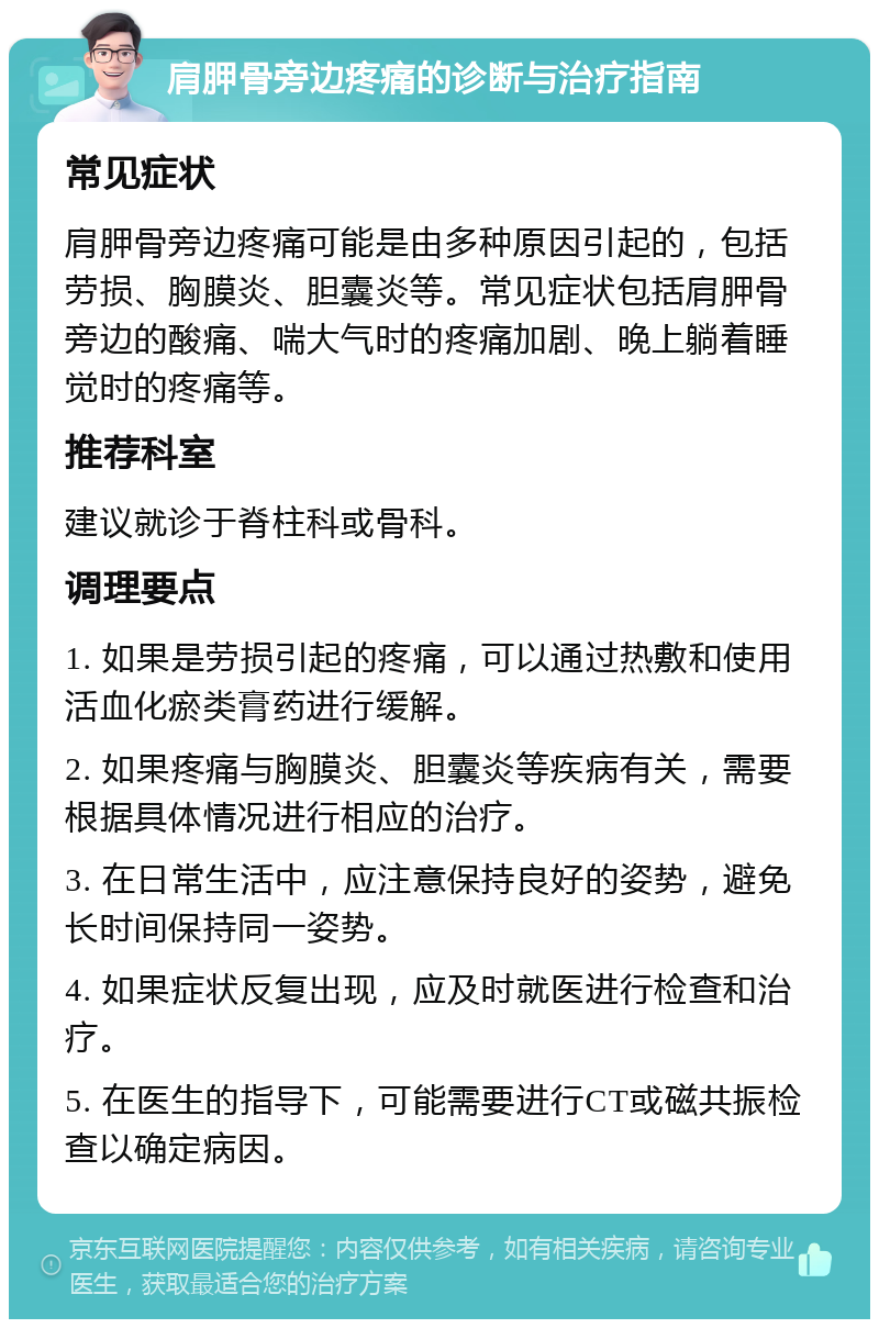 肩胛骨旁边疼痛的诊断与治疗指南 常见症状 肩胛骨旁边疼痛可能是由多种原因引起的，包括劳损、胸膜炎、胆囊炎等。常见症状包括肩胛骨旁边的酸痛、喘大气时的疼痛加剧、晚上躺着睡觉时的疼痛等。 推荐科室 建议就诊于脊柱科或骨科。 调理要点 1. 如果是劳损引起的疼痛，可以通过热敷和使用活血化瘀类膏药进行缓解。 2. 如果疼痛与胸膜炎、胆囊炎等疾病有关，需要根据具体情况进行相应的治疗。 3. 在日常生活中，应注意保持良好的姿势，避免长时间保持同一姿势。 4. 如果症状反复出现，应及时就医进行检查和治疗。 5. 在医生的指导下，可能需要进行CT或磁共振检查以确定病因。