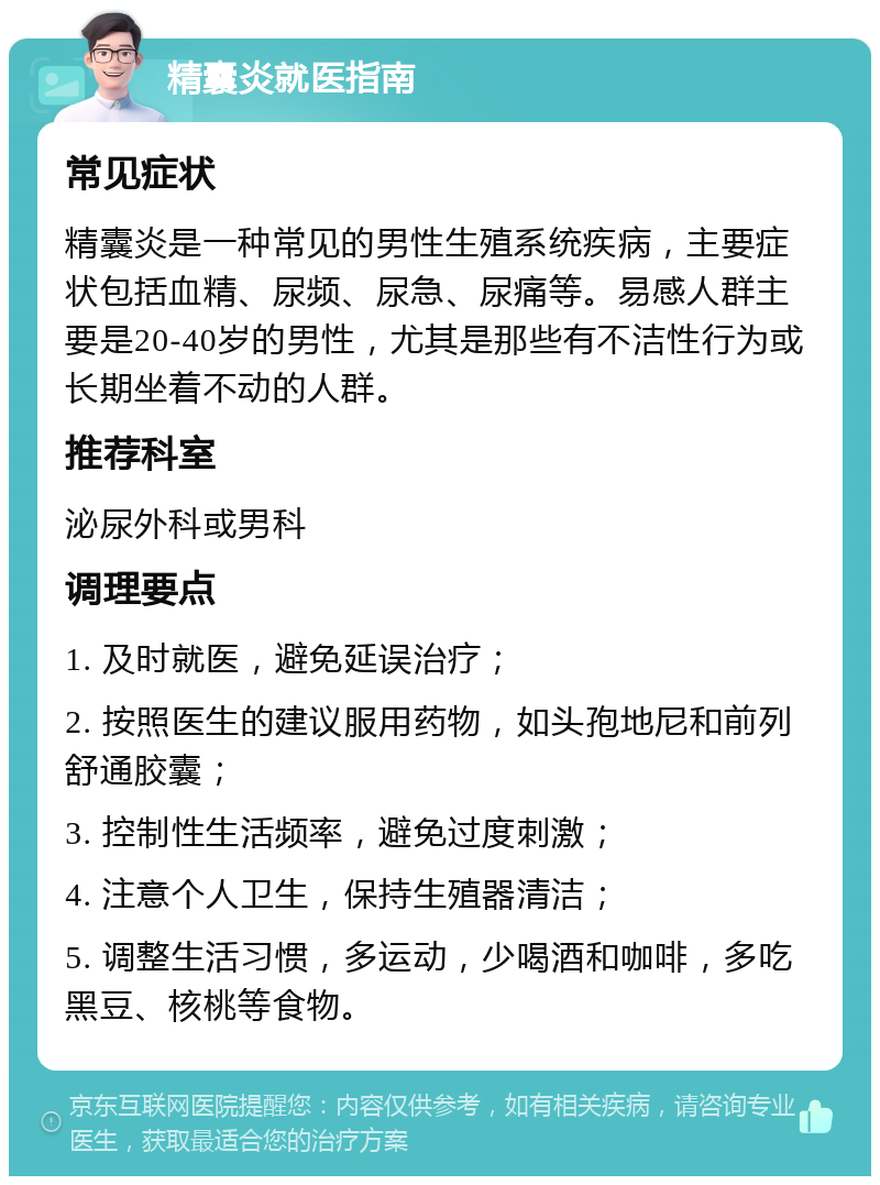 精囊炎就医指南 常见症状 精囊炎是一种常见的男性生殖系统疾病，主要症状包括血精、尿频、尿急、尿痛等。易感人群主要是20-40岁的男性，尤其是那些有不洁性行为或长期坐着不动的人群。 推荐科室 泌尿外科或男科 调理要点 1. 及时就医，避免延误治疗； 2. 按照医生的建议服用药物，如头孢地尼和前列舒通胶囊； 3. 控制性生活频率，避免过度刺激； 4. 注意个人卫生，保持生殖器清洁； 5. 调整生活习惯，多运动，少喝酒和咖啡，多吃黑豆、核桃等食物。