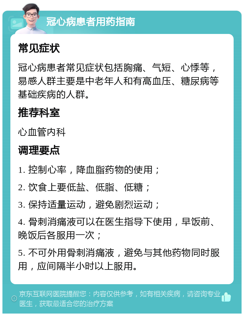 冠心病患者用药指南 常见症状 冠心病患者常见症状包括胸痛、气短、心悸等，易感人群主要是中老年人和有高血压、糖尿病等基础疾病的人群。 推荐科室 心血管内科 调理要点 1. 控制心率，降血脂药物的使用； 2. 饮食上要低盐、低脂、低糖； 3. 保持适量运动，避免剧烈运动； 4. 骨刺消痛液可以在医生指导下使用，早饭前、晚饭后各服用一次； 5. 不可外用骨刺消痛液，避免与其他药物同时服用，应间隔半小时以上服用。