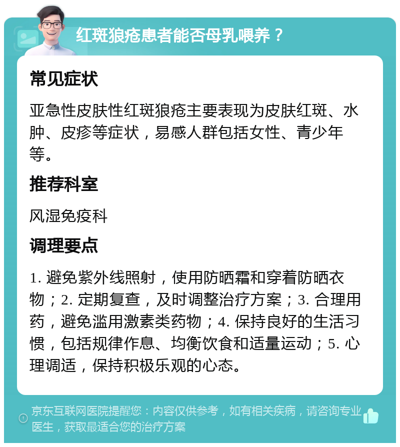 红斑狼疮患者能否母乳喂养？ 常见症状 亚急性皮肤性红斑狼疮主要表现为皮肤红斑、水肿、皮疹等症状，易感人群包括女性、青少年等。 推荐科室 风湿免疫科 调理要点 1. 避免紫外线照射，使用防晒霜和穿着防晒衣物；2. 定期复查，及时调整治疗方案；3. 合理用药，避免滥用激素类药物；4. 保持良好的生活习惯，包括规律作息、均衡饮食和适量运动；5. 心理调适，保持积极乐观的心态。