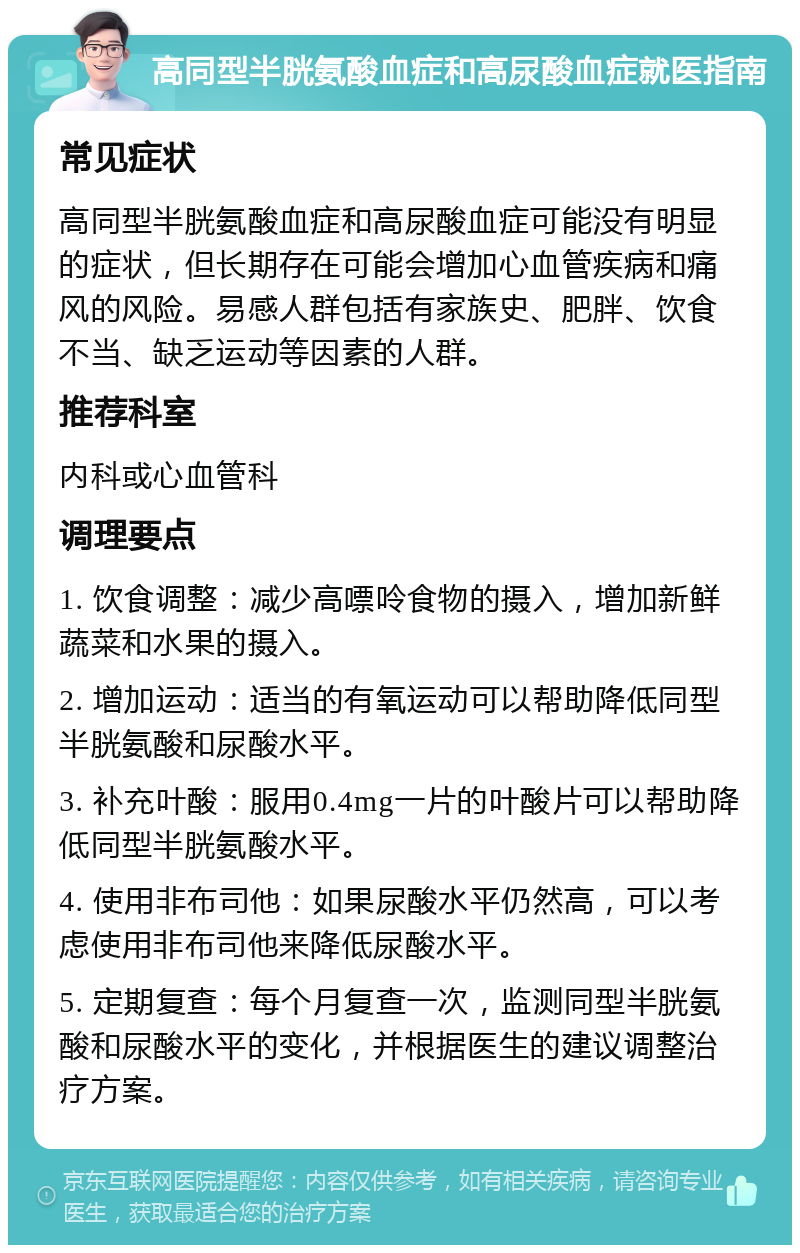 高同型半胱氨酸血症和高尿酸血症就医指南 常见症状 高同型半胱氨酸血症和高尿酸血症可能没有明显的症状，但长期存在可能会增加心血管疾病和痛风的风险。易感人群包括有家族史、肥胖、饮食不当、缺乏运动等因素的人群。 推荐科室 内科或心血管科 调理要点 1. 饮食调整：减少高嘌呤食物的摄入，增加新鲜蔬菜和水果的摄入。 2. 增加运动：适当的有氧运动可以帮助降低同型半胱氨酸和尿酸水平。 3. 补充叶酸：服用0.4mg一片的叶酸片可以帮助降低同型半胱氨酸水平。 4. 使用非布司他：如果尿酸水平仍然高，可以考虑使用非布司他来降低尿酸水平。 5. 定期复查：每个月复查一次，监测同型半胱氨酸和尿酸水平的变化，并根据医生的建议调整治疗方案。