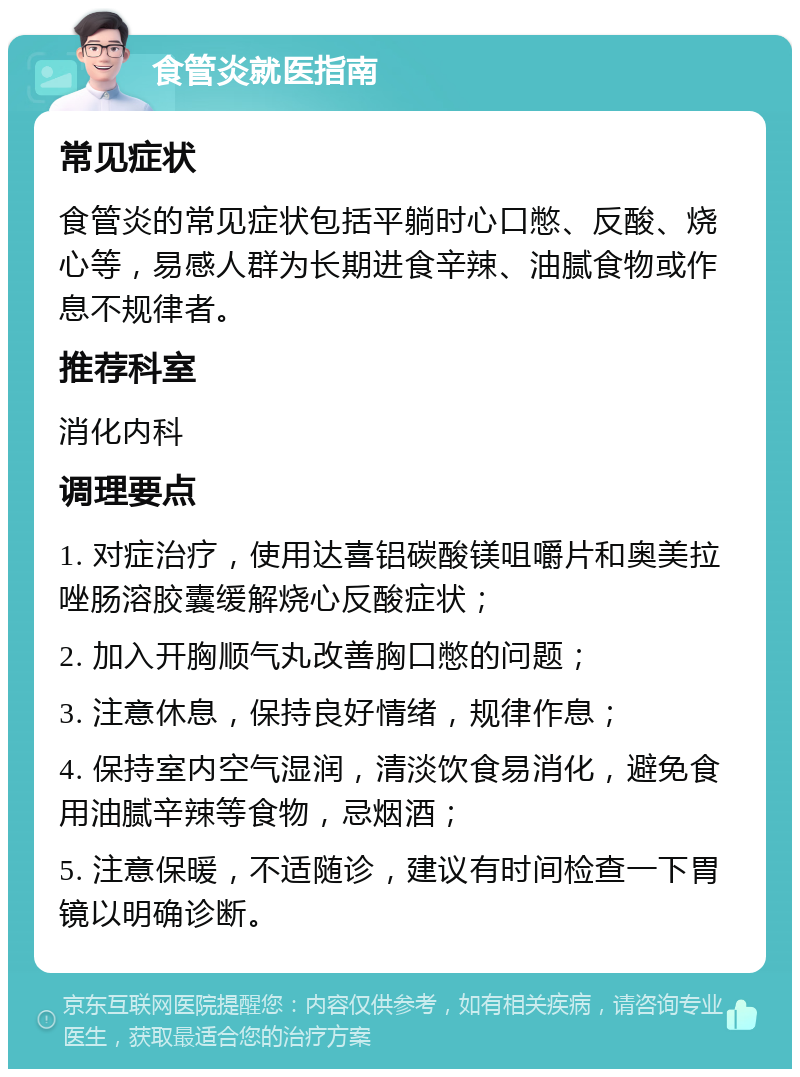 食管炎就医指南 常见症状 食管炎的常见症状包括平躺时心口憋、反酸、烧心等，易感人群为长期进食辛辣、油腻食物或作息不规律者。 推荐科室 消化内科 调理要点 1. 对症治疗，使用达喜铝碳酸镁咀嚼片和奥美拉唑肠溶胶囊缓解烧心反酸症状； 2. 加入开胸顺气丸改善胸口憋的问题； 3. 注意休息，保持良好情绪，规律作息； 4. 保持室内空气湿润，清淡饮食易消化，避免食用油腻辛辣等食物，忌烟酒； 5. 注意保暖，不适随诊，建议有时间检查一下胃镜以明确诊断。