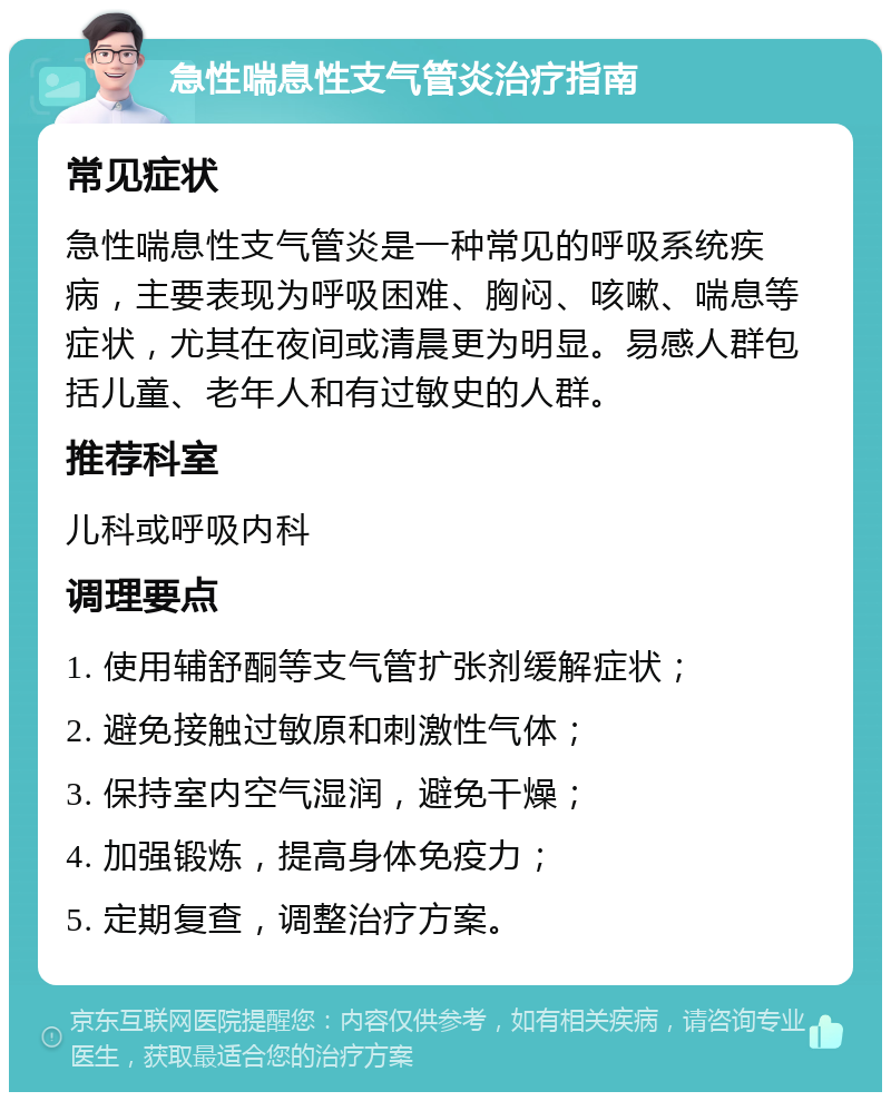 急性喘息性支气管炎治疗指南 常见症状 急性喘息性支气管炎是一种常见的呼吸系统疾病，主要表现为呼吸困难、胸闷、咳嗽、喘息等症状，尤其在夜间或清晨更为明显。易感人群包括儿童、老年人和有过敏史的人群。 推荐科室 儿科或呼吸内科 调理要点 1. 使用辅舒酮等支气管扩张剂缓解症状； 2. 避免接触过敏原和刺激性气体； 3. 保持室内空气湿润，避免干燥； 4. 加强锻炼，提高身体免疫力； 5. 定期复查，调整治疗方案。