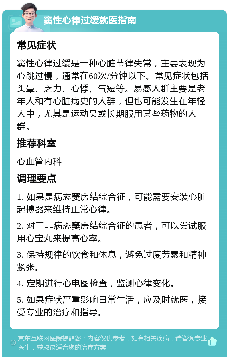 窦性心律过缓就医指南 常见症状 窦性心律过缓是一种心脏节律失常，主要表现为心跳过慢，通常在60次/分钟以下。常见症状包括头晕、乏力、心悸、气短等。易感人群主要是老年人和有心脏病史的人群，但也可能发生在年轻人中，尤其是运动员或长期服用某些药物的人群。 推荐科室 心血管内科 调理要点 1. 如果是病态窦房结综合征，可能需要安装心脏起搏器来维持正常心律。 2. 对于非病态窦房结综合征的患者，可以尝试服用心宝丸来提高心率。 3. 保持规律的饮食和休息，避免过度劳累和精神紧张。 4. 定期进行心电图检查，监测心律变化。 5. 如果症状严重影响日常生活，应及时就医，接受专业的治疗和指导。