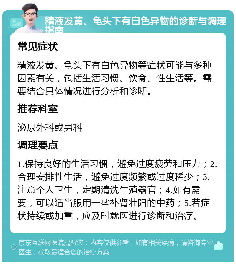 精液发黄、龟头下有白色异物的诊断与调理指南 常见症状 精液发黄、龟头下有白色异物等症状可能与多种因素有关，包括生活习惯、饮食、性生活等。需要结合具体情况进行分析和诊断。 推荐科室 泌尿外科或男科 调理要点 1.保持良好的生活习惯，避免过度疲劳和压力；2.合理安排性生活，避免过度频繁或过度稀少；3.注意个人卫生，定期清洗生殖器官；4.如有需要，可以适当服用一些补肾壮阳的中药；5.若症状持续或加重，应及时就医进行诊断和治疗。